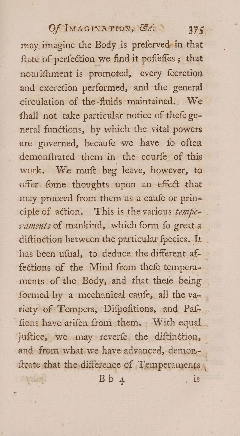 Of Imacinatron, Geo > 375° may imagine the Body is preferved»in that ftate of perfection we find it poffeffes ; that nourifhment is promoted, every fecretion and excretion performed, and the general circulation of the-fluids maintained. We ghall not take particular notice of thefe ge- neral functions, by which the vital powers are governed, becaufe we have fo often demonftrated them in the courfe of this work. We mutt beg leave, however, to offer fome thoughts upon an effect that may proceed from them as a caufe or prin- ciple of action. This is the various tempe- - raments of mankind, which form fo greata _ diftinGtion between the particular fpecies. It has been ufual, to deduce the different af- fe€tions of the Mind from thefe tempera~ ments of the Body, and that thefe being formed by a mechanical caufe, all the va~ . riety of ‘Tempers, Difpofitions, and Paf- . -fions have arifen from them. . With equal... juftice, we may reverfe the diftinction, . and from what we have advanced, demon- itrate that the. difference of Temperaments , ‘ ae ee . Is