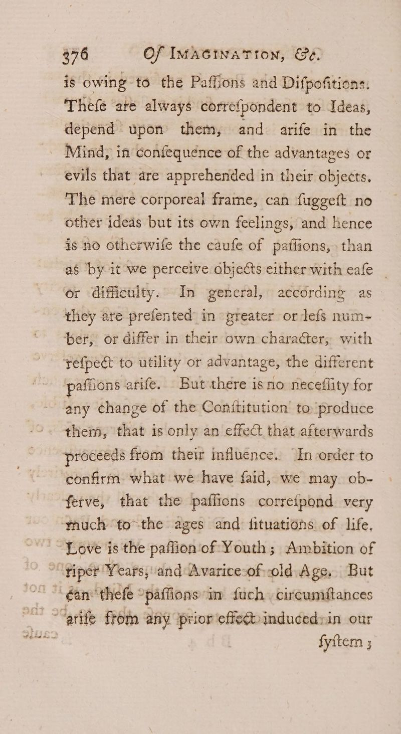 is owing t6 the Paffions and Difpofitions. Thefe are always corre{pondent to Ideas, depend upon them, and arife in the Mind, in confequence of the advantages or evils that are apprehended in their objects. The mere corporeal frame, can fuggeft no other ideds but its own feelings, and hence is no otherwile the caufe of paffions, than ag ‘by it we perceive cbjects either with cafe or difficulty. In general, according as they are prefented in greater or defs num-~- ber, or differ in their own character, with yefpect to utility or advantage, the different paffions arife. But there isno neceflity for any change of the Conititution to produce them, that is only an effect that afterwards proceeds from their influence. “In order to ‘confirm what we have faid, we may ob- fetve, that the paffions correfpond very ‘thuch tothe ages and fituations of life, Love is the paflion of Youth; Ambition of riper Years, and Avarice-ofvold Age, But éan thefe “paffions in fuch circumftances fyitem ;