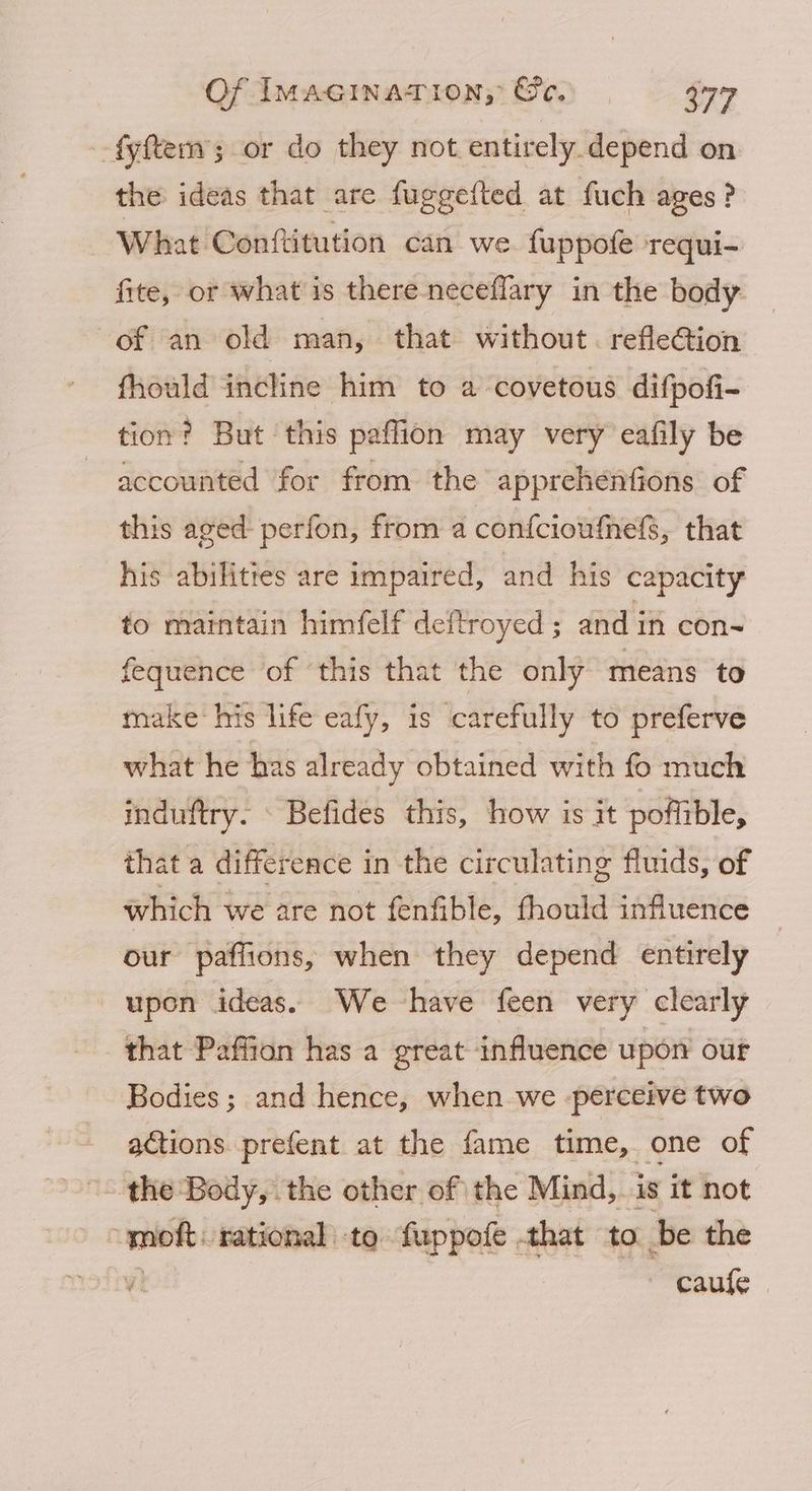 fyftem; or do they not entirely.depend on the ideas that are fuggefted at fuch ages? What Conftitution can we fuppofe requi- fite, or what is there neceflary in the body of an old man, that without. refleG@ion fhould incline him to a -covetous difpofi- tion? But this paflion may very eafily be accounted for from the apprehenfions of this aged perfon, from a confcioufnefs, that his abilities are impaired, and his capacity to maintain himfelf deftroyed ; and i in con- fequence of ‘this that the only means to make: his life eafy, is ‘carefully to preferve what he has already obtained with fo much induftry. - Befides this, how is it poflible, that a difference in the circulating fluids, of which we are not fenfible, fhould influence © our paflions, when they depend entirely upon ideas. We have feen very clearly that Paffion has a great influence upon our Bodies; and hence, when we -perceive two actions prefent at the fame time, one of ~ the Body, the other of the Mind, is it not i rational’ to fuppofe that to be the 7) ~ caufe