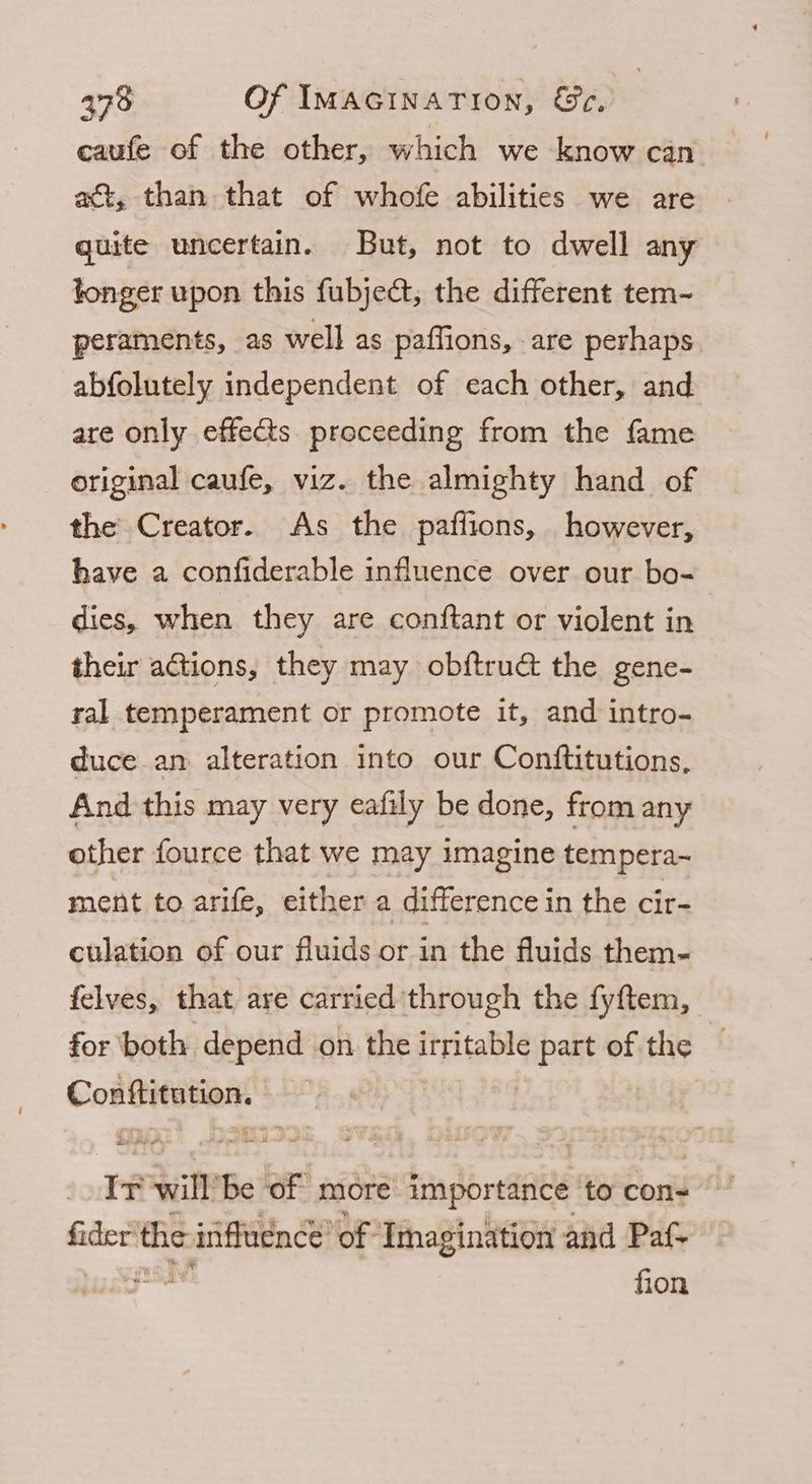 caufe of the other, which we know can act, than that of whofe abilities we are quite uncertain. But, not to dwell any tonger upon this fubject, the different tem- peraments, as well as paffions, are perhaps abfolutely independent of each other, and are only effects. proceeding from the fame original caufe, viz. the almighty hand of the Creator. As the paflions, however, have a confiderable influence over our bo- dies, when they are conftant or violent in their actions, they may obftruct the gene- ral temperament or promote it, and intro- duce an alteration into our Conftitutions, And this may very eafily be done, from any other fource that we may imagine tempera~ ment to arife, either a difference in the cir- culation of our fluids or in the fluids them- felves, that are carried ‘through the fyftem, for both depend on the itpitable ‘ipa of the Conftitution. FF will ‘Be of more importance to con- fider the inffucnce’ of Imagination and Paf- < pees fion