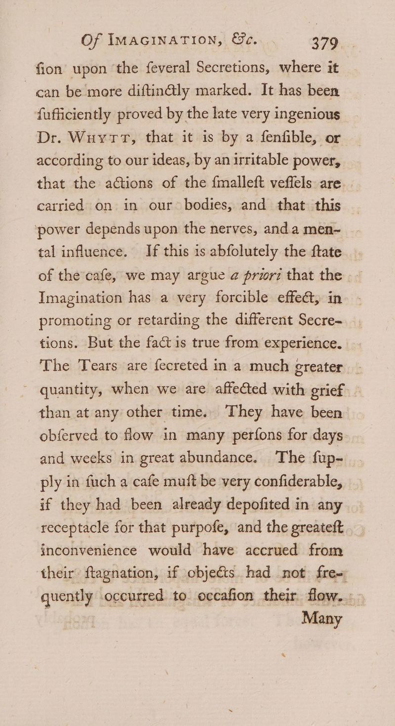 fion upon ‘the feveral Secretions, where it | can be more diftin@ly marked. It has been fufficiently proved by the late very ingenious Dr. WuvytrT, that it is by a fenfible, or according to our ideas, by an irritable power, that the actions of the fmalleft veffels are carried on in our bodies, and that this ‘power depends upon the nerves, anda men-~ tal influence. If this is abfolutely the fate of the cafe, we may argue a@ prior7 that the _ Imagination has a very forcible effet, in promoting or retarding the different Secre~ tions. But the fact is true from experience. The Tears are fecreted in a much greater _ quantity, when we are affected with grief. than at any other time. They have been obferved to flow in many perfons for days and weeks in great abundance. The fup- ply in fuch a cafe muit be very confiderable, if they had been already depofited in any receptacle for that purpofe, and the greateft inconvenience would have accrued from their ftagnation, if objects. had not free quently occurred to occafion their flow... - Many