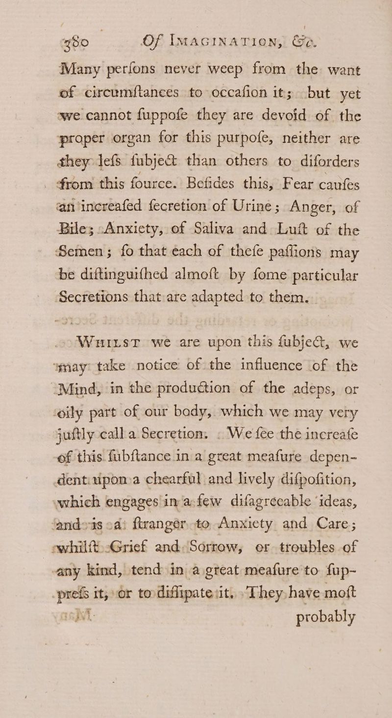 Many perfons never weep from the want of circumflances to occafion it; but yet we cannot fuppofe they are devoid of the proper organ for this purpofe, neither are they lefs fubje&amp; than others to diforders _ from this fource. Befides this, Fear caufes an increafed fecretion of Urine ; Anger, of Bile; -Anxicty, of Saliva and Luft of the Semen; fo that each of thefe paflions may be diftinguifhed almoft by fome particular Secretions that are adapted to them. Wuriist we are upon this fubje, we wmay: take notice of the influence of the ‘Mind, in the production of the adeps, or ‘oily part of our bady, which we may very juftly calla Secretion, . We fee the increafe of this fubftance in a great meafure depen- dentiupona chearful and lively difpofition, which engages in afew difagrecable ‘ideas, ‘andeis cai ftrangér to Anxicty and Care; owhilft. Grief and: Sorrow, or troubles of vany kind, tend in a great meafure'to fup- bes it, or to diffipate: it. They have moft T38 probably