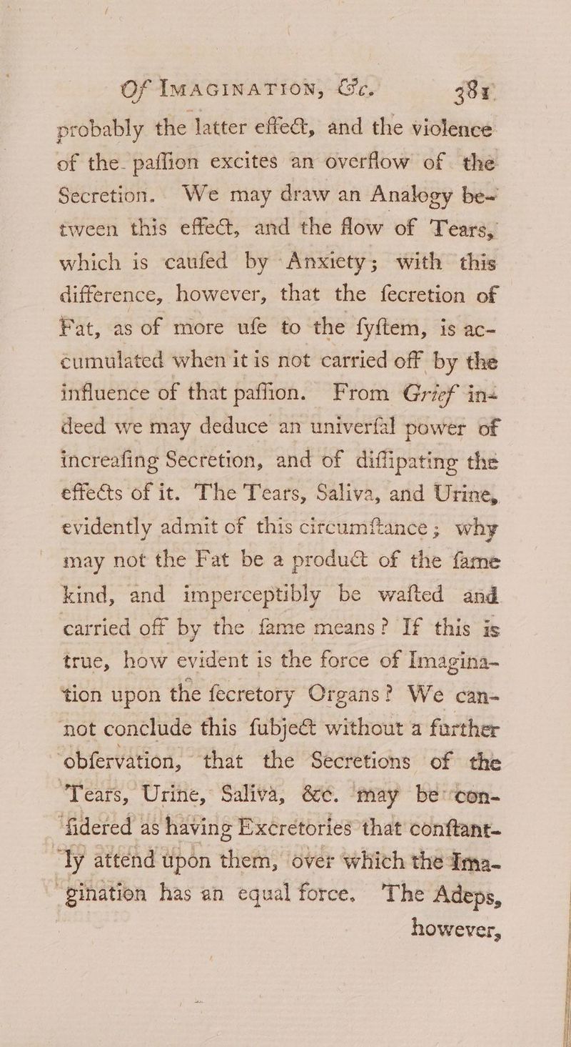 probably the latter effe@t, and the violence of the. paffion excites an overflow of the Secretion. We may draw an Analogy be~ tween this effect, and the flow of Tears, which is caufed by Anxiety; with this difference, however, that the fecretion of Fat, as of more ule to the fy{tem, is ac- éumulated when it is not carried of by the influence of that paffion. From Grief in deed we may deduce an univerfal power of increafing Secretion, and of diffipating the effects of it. The Tears, Saliva, and Urine, evidently admit of this circumftance; why may not the Fat be a product of the fame kind, and imperceptibly be wafted and carried off by the fame means? If this is true, how evident is the force of Imagina- tion upon the fecretory Organs? We can- ‘not conclude this fubje& without a farther obfervation, that the Secretions of the “Tears, Urine, Saliva, &¢. ‘may be con- ‘fidered as having Excretories that conftant- “Ty attend upon them, over which the dima- “gination has an equal force. ‘The Adeps, however,