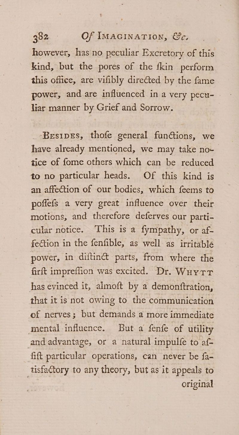 however, has no peculiar Excretory of this kind, but the pores of the fkin perform this office, are vifibly directed by the fame power, and are influenced in a very pecu- liar manner by Grief and Sorrow. _ Besipes, thofe general funtions, we have already mentioned, we may take no- tice of fome others which can be reduced to no particular heads. Of this kind is an affection of our bodies, which feems to poffefs a very great influence over their motions, and therefore deferves our parti- cular notice. This is a fympathy, or af- fection in the fenfible, as well as irritablé power, in diftinét parts, from where the firft impreffion was excited. Dr. Wuytr has evinced it, almoft by a demonftration, that it is not owing to the communication of nerves; but demands a more immediate ‘mental influence. But a fenfe of utility and advantage, or a natural impulfe to af- hft particular operations, can never be {a- tisfatory to any theory, but as it appeals to original
