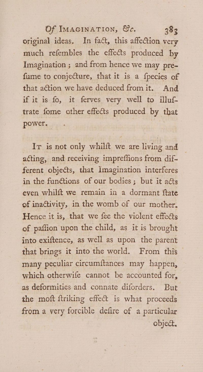 original ideas, In fact, this affection very much refembles the effects produced by Imagination ; and from hence we may pre- fume to conjecture, that it is a f{pecies of that action we have deduced from it. And if it is fo, it ferves very well to illuf- trate fome other effects produced by that power. 3 Ir is not only whilft we are living and acting, and receiving impreffions from dif- ferent objects, that Imagination interferes in the functions of our bodies; but it acts even whilft we remain in a dormant ftate of inactivity, in the womb of our mother. Hence it is, that we fee the violent effeéts of paffion upon the child, as it is brought into exiftence, as well as upon the parent that brings it into the world. From this | many peculiar circumftances may happen, which otherwife cannot be accounted for, as deformities and connate diforders. But the moft ftriking effect is what proceeds from a very forcible defire of a particular object.