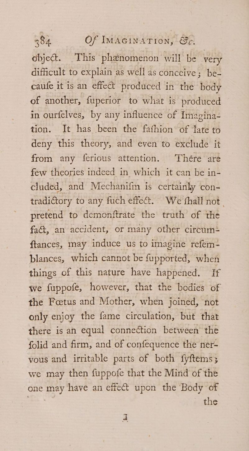 object. This phenomenon will be very difficult to explain as well as conccive; be- caufe it is an effect produced in the body of another, fuperior to what is produced in ourfelves, by any influence of Imagina- tion. It has been the fafhion of Tate to deny this theory, and even to exclude it from any ferious attention. Thére are few theories indeed in which it can be in- cluded, and Mechanifm is certainly con= tradi@tory to any fuch effec. We thall not pretend to demonftrate the truth of the fa&t, an accident, or many other circum= ftances, may induce us to imagine refem- blances, which cannot be fupported, when things of this nature have happened. If we fuppofe, however, that the bodies of the Foetus and Mother, when joined, not only enjoy the fame circulation, but that there is an equal connection between’ the folid and firm, and of confequence the ner- vous and irritable parts of both fyftems; we may then fuppofe that the Mind of the one ee have an effect upon the Body of the