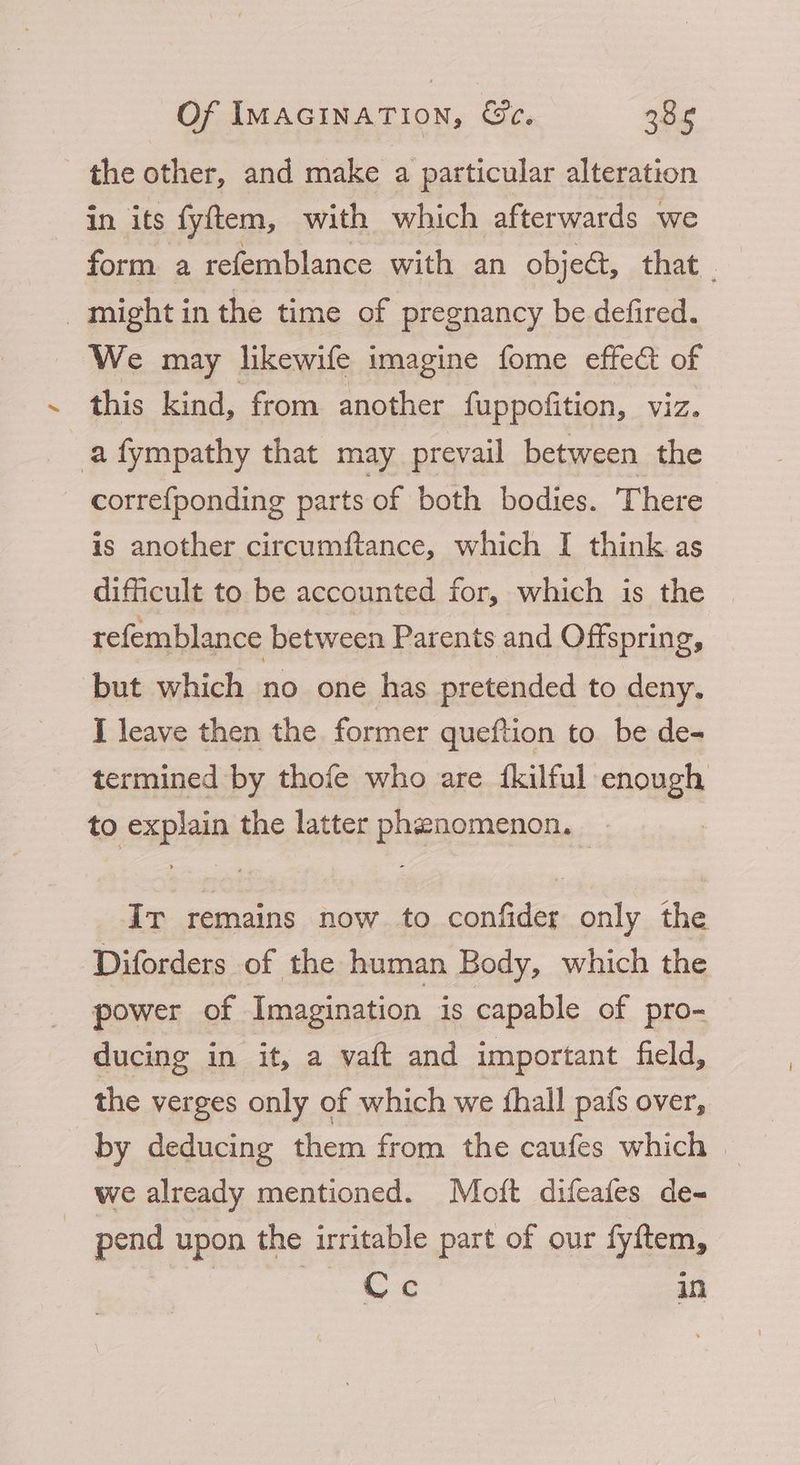 the other, and make a particular alteration in its fyftem, with which afterwards we form a refemblance with an objeét, that . might in the time of pregnancy be defired. _ We may likewife imagine fome effect of this kind, from another fuppofition, viz. a fympathy that may prevail between the _ correfponding parts of both bodies. There is another circumftance, which I think as difficult to be accounted for, which is the — refemblance between Parents and Offspring, but which no one has pretended to deny. I leave then the former queftion to be de- termined by thofe who are {kilful enough to explain the latter phenomenon. _ Ir remains now to confider only the Diforders of the human Body, which the power of Imagination is capable of pro- ducing in it, a vaft and important held, the verges only of which we thall pafs over, by deducing them from the caufes which | we already mentioned. Mott difeafes de- pend upon the irritable part of our fyftem, Bee nos eee in