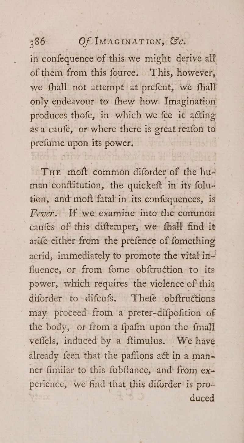 in confequence of this we might derive all of them from this fource. This, however, we fhall not attempt at prefent, we fhall only endeavour to fhew how Imagination produces thofe, in which we fee it aéting asa caufe, or where there is great reafon to prefume upon its power. Tur moft common diforder of the hu- man conftitution, the quickeft in its folu- tion, and moft fatal in its confequences, is Fever. If we examine into the common caufes of this diftemper, we fhall find it arife either from the prefence of fomething acrid, immediately to promote the vital in= fluence, or from fome obftruction to its power, which requires the violence of this diforder to difcufs. ‘Thefe obftruétions may proceed from a preter-difpofition of the body, or from a fpafm upon the {mall _veffels, induced by a ftimulus. We have already {een that the pafflions act in a man- ner fimilar to this fubftance, and: from ex- perience, we find that this diforder’ is pro- | duced
