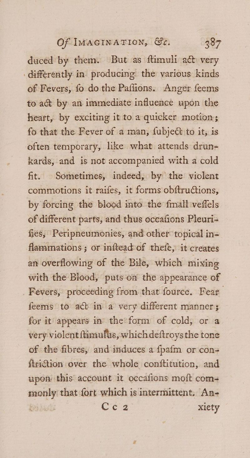 duced by them. But as ftimuli a& very differently in. producing the various kinds of Fevers, fo do the Paffions. Anger feems to aG@ by an immediate influence upon the heart, by exciting it to a quicker motion; fo that the Fever of a man, fubjeCt to it, is often temporary, like what attends drun- kards, and is not accompanied with a cold fit. Sometimes, indeed, by the violent commotions it raifes, it forms obftructions, by forcing the blood into the fmall veffels of different parts, and thus occafions Pleuri- fies, Peripneumonies, and othet topical in= flammations; or inftead of thefe, it creates an overflowing of the Bile, which mixing with the Blood, puts on the appearance of Fevers, proceeding from that fource. Fear feems to act in a very different manner; for it appears in’ the form of cold, or a very. violent ftimufus, whichdeftroysthe tone of the fibres, and induces a {pafm or cons ftriction over the whole conftitution, and upon: this account it occafions moft coms monly that fort which is intermittent, An- Ce 2 : xiety