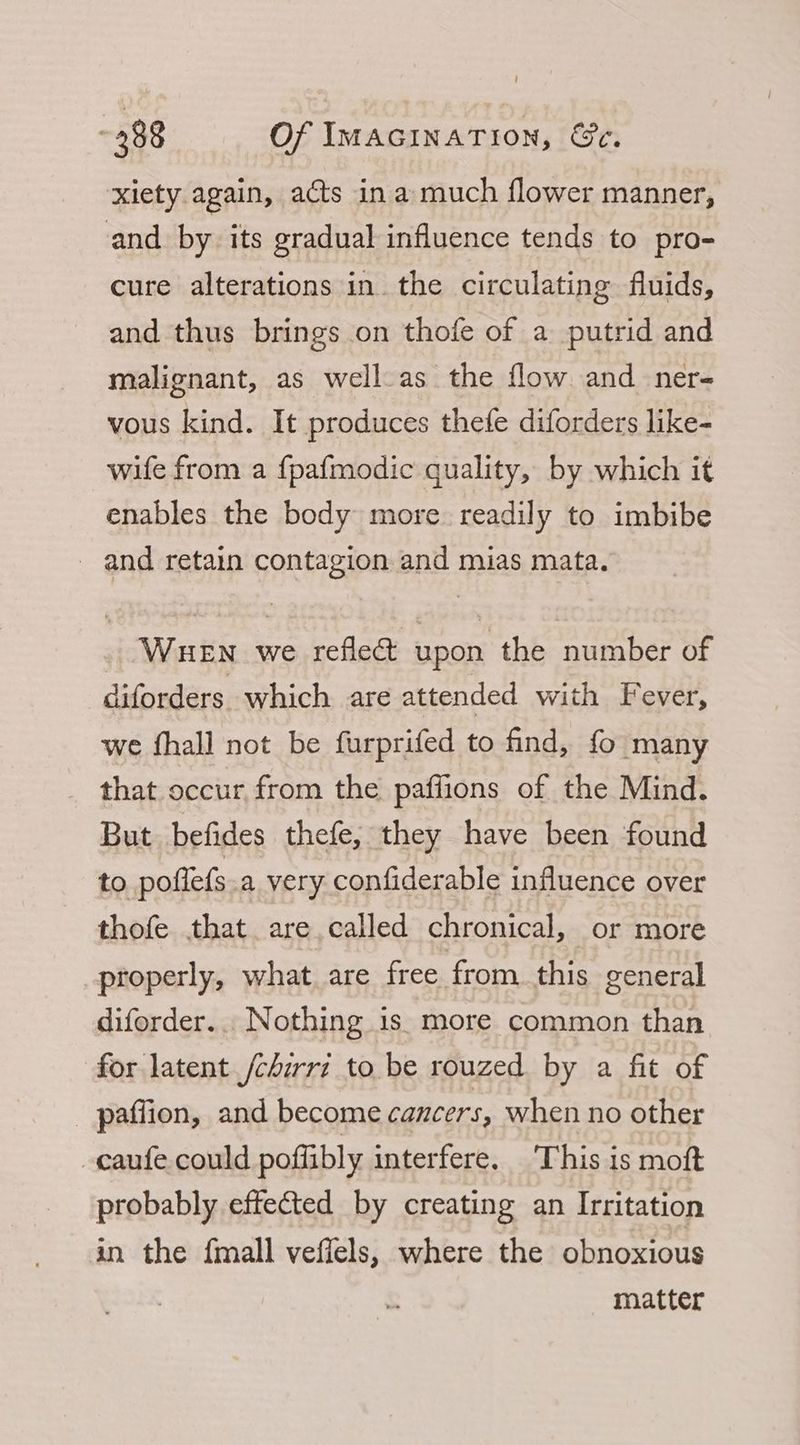 xiety again, acts ina much flower manner, and by its gradual influence tends to pro- cure alterations in the circulating fluids, and thus brings on thofe of a putrid and malignant, as well.as the flow and ner- vous kind. It produces thefe diforders like- wife from a fpafmodic quality, by which it enables the body more readily to imbibe _ and retain contagion and mias mata. WHEN we reflect upon the number of diforders which are attended with Fever, we fhall not be furprifed to find, fo many that occur from the paffions of the Mind. But befides thefe, they have been found to poflefs a very confiderable influence over thofe that are called chronical, or more properly, what are free from this general diforder... Nothing is. more common than for latent /chirri to be rouzed by a fit of _ paffion, and become cancers, when no other -caufe could poffibly interfere. This is moft probably effected by creating an Irritation an the fmall veffels, where the obnoxious matter