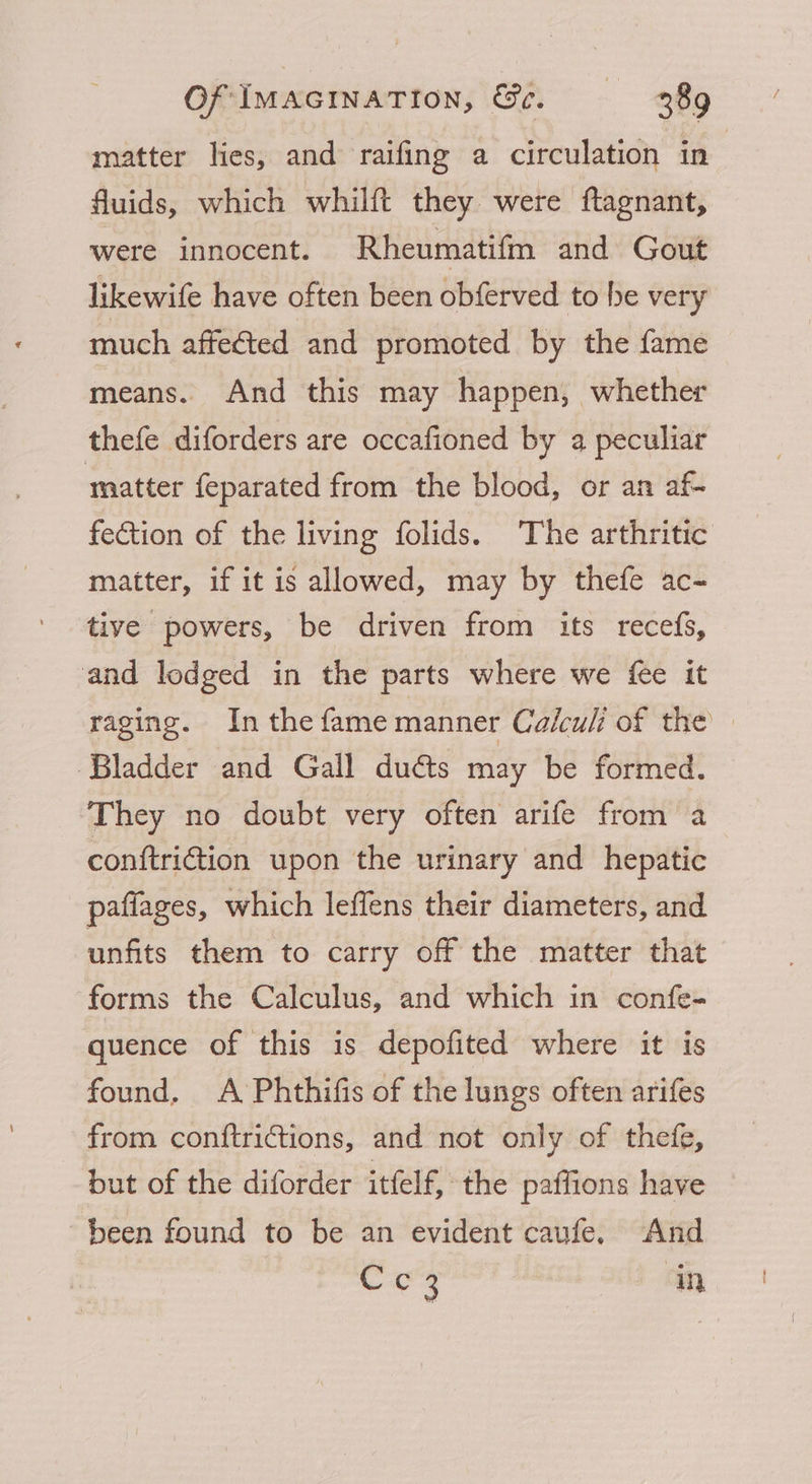 matter lies, and raifing a circulation in | fluids, which whilft they were ftagnant, were innocent. Rheumatifm and Gout likewife have often been obferved to be very much affected and promoted by the fame means. And this may happen, whether thefe diforders are occafioned by a peculiar matter feparated from the blood, or an af- fection of the living folids. The arthritic matter, if it is allowed, may by thefe ac- tive powers, be driven from its recefs, and lodged in the parts where we fee it raging. In the fame manner Calcul of the Bladder and Gall dué¢ts may be formed. They no doubt very often arife from a conftriction upon the urinary and hepatic paffages, which leffens their diameters, and unfits them to carry off the matter that forms the Calculus, and which in confe- quence of this is depofited where it is found. A Phthifis of the lungs often arifes from conftrictions, and not only of thefe, but of the diforder itfelf, the paffions have been found to be an evident caufe, And Cc3 in