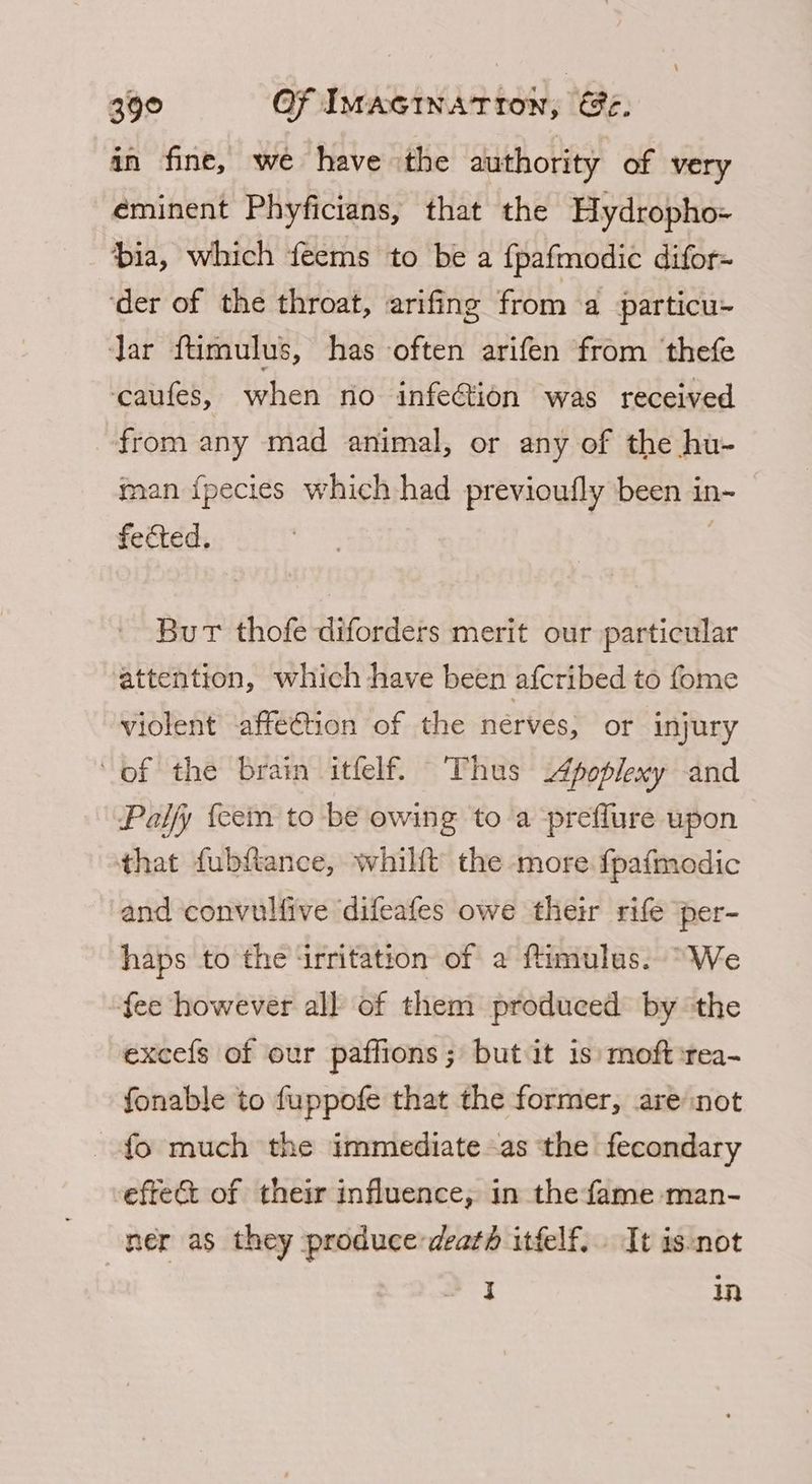 in fine, we have the authority of very eminent Phyficians, that the Hydropho- bia, which feems to be a fpafmodic difor- ‘der of the throat, arifing from a particu> Jar ftimulus, has often arifen from ‘thefe ‘caufes, when no infe@tion was received from any mad animal, or any of the hu- man {pecies which had previoufly been in- fected. Burt thofe diforders merit our particular attention, which have been afcribed to fome violent affeCtion of the nerves, or injury of the brain itfelf. Thus 4poplexy and Palfy {cem to be owing to a preflure upon that fubftance, whilft the more. fpafmodic and convulfive difeafes owe their rife per- haps to the irritation of a fimulas. “We fee however all of them produced by the excefs of our paffions; but it is moft:rea-~ fonable to fuppofe that the former, are not fo much the immediate as the fecondary effet of their influence, in the fame man- ner as they produce-deaté itfelf. It isnot I in