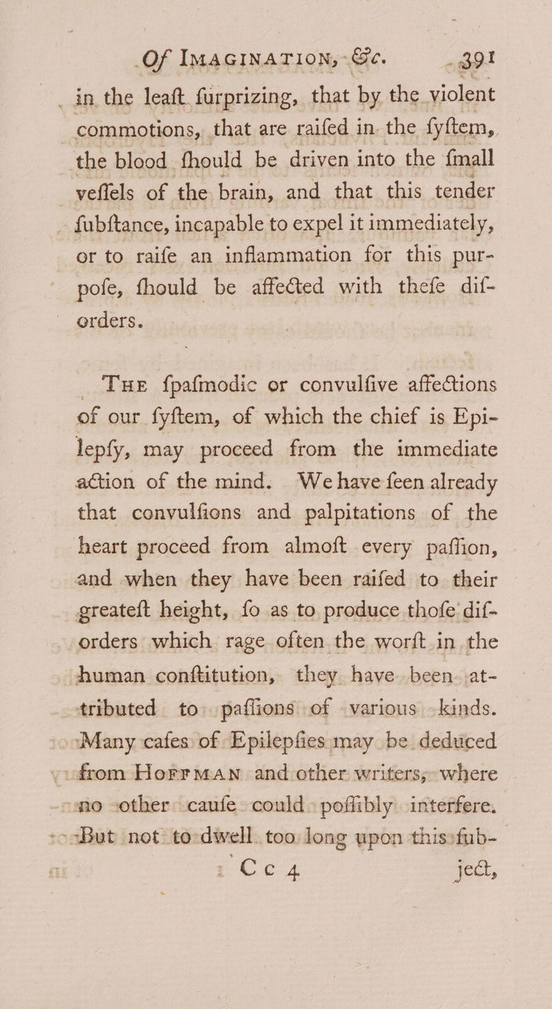 commotions, that are raifed in. the fyftem, the blood fhould be driven into the fmall veflels of the brain, and that this tender fubftance, incapable to expel it immediately, or to raife an inflammation for this pur- pofe, fhould be affected with thefe dif- orders. _ Tue fpafmodic or convulfive affections of our fyftem, of which the chief is Epi- lepfy, may proceed from the immediate attion of the mind. Wehave feen already that convulfions and palpitations of the heart proceed from almoft every paffion, and when they have been raifed to their greateft height, fo as to produce thofe dif- orders which rage often the worft.in the human conttitution, they have been. at- tributed to. paflions of various — kinds. ‘Many cafes of Epilepfies may be deduced from Horrman and other writers; where no other caufe could poflibly interfere. -oaBub not: to dwell too long upon thissfub- 1 Ce4 qoct,
