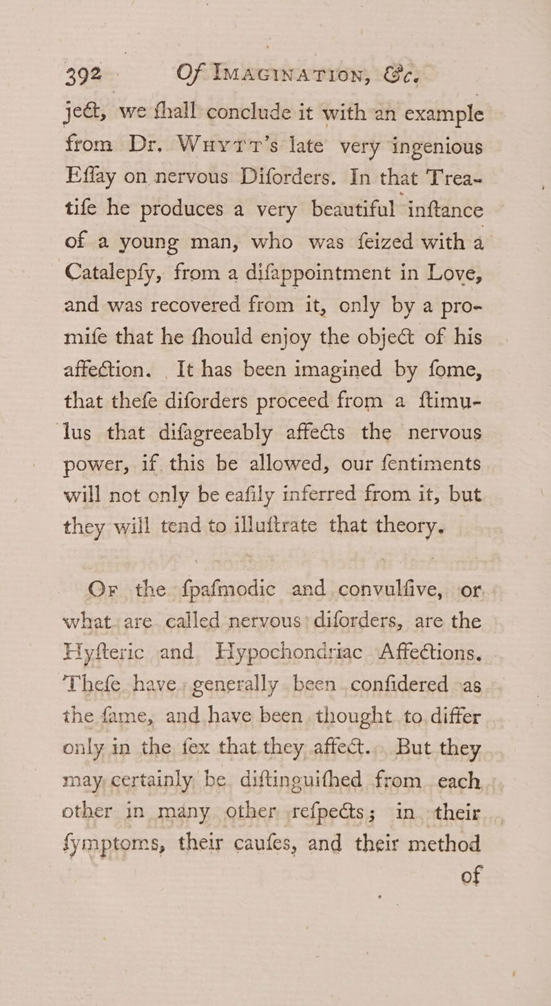 je, we fhall conclude it with-an example from Dr, Wuyrv’s late very ingenious Effay on nervous Diforders. In that Trea~ tife he produces a very beautiful ‘inftance of a young man, who was feized with a Catalepfy, from a difappointment in Love, and was recovered from it, only by a pro- mife that he fhould enjoy the object of his affection. It has been imagined by fome, that thefe diforders proceed from a ftimu- lus that difagreeably affects the nervous power, if this be allowed, our fentiments will not only be eafily inferred from it, but they will tend to illuftrate that theory. Or the {pafmodic and convulfive, or what. are. called nervous; diforders, are the Hyfteric and Hypochondriac Affections. ‘Thefe. have. generally. been . confidered »as the fame, and have been thought. to. differ only in the fex that. they affect... But they may, certainly, be. diftinguithed from each other in many other srefpects; in their Symptoms, their caufes, and their method of