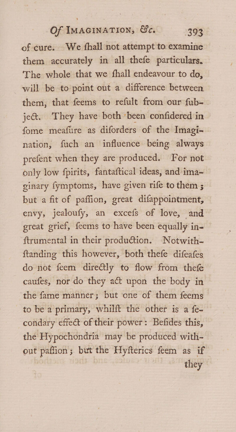 of cure. We thall not attempt to examine — them accurately in all thefe particulars. The whole that we fhall endeavour to do, will be to point out a difference between them, that feems to refult from our fub- jet. ‘They have both been confidered in fome meafure as diforders of the Imagi~ nation, fuch an influence being always prefent when they are produced. For not only low fpirits, fantaftical ideas, and ima~ ginary fymptoms, have given rife to them ; but a fit of paffion, great difappointment, envy, jealoufy, an excefs of love, and great grief, feems to have been equally in- © ftrumental in their production. Notwith- ftanding this however, both thefe difeafes do not feem directly to flow from thefe caufes, nor do they a upon the body in the fame manner; but one of them feems to be a primary, whilft the other is a fe- condary effect of their power: Befides this, the Hypochondria may be produced with- out paffion; but the Hyfterics feem as if | | they