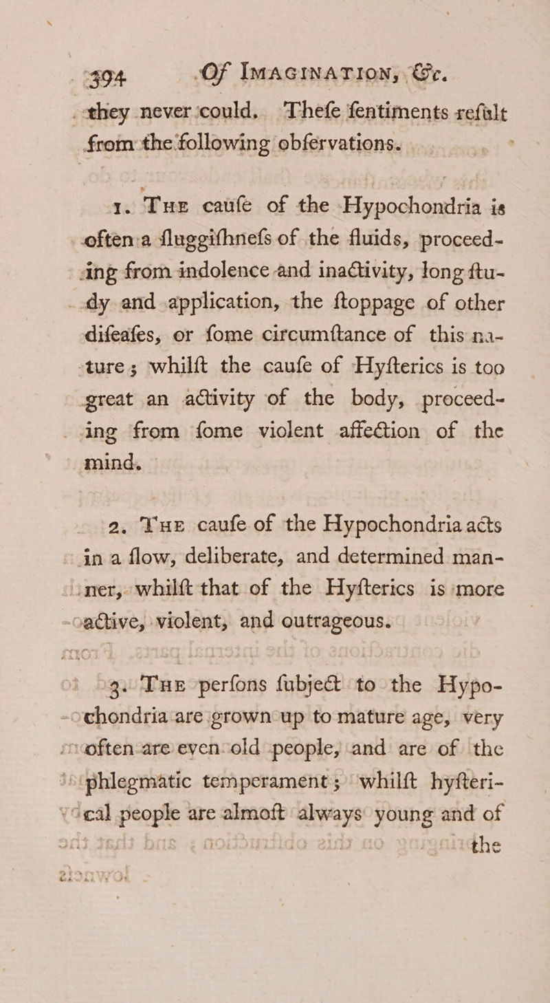 they never ‘could. Thefe fentiments refalt from the following obfervations. ’ 1. Tue caufe of the Hypochondria is often:a fluggifhnefs of the fluids, proceed- ang from indolence and inadtivity, long ftu- _.dy and application, the ftoppage of other difeafes, or fome circumftance of this na- ture; whilft the caufe of Hyfterics is too great an activity of the body, proceed- ng from fome violent affection of the mind, 2. Tue caufe of the Hypochondria acts ~ in a flow, deliberate, and determined man- iner, whilft that of the Hyfterics is more active, violent, and outrageous. 3. Tue perfons fubje&amp; to the Hypo- -ochondria are grown up to mature age, very rcoften-are evenold people, and are of the ‘\(phlegmatic temperament; whilft hyfteri- *oeal people are almoft always: young and of ; | ida ey the