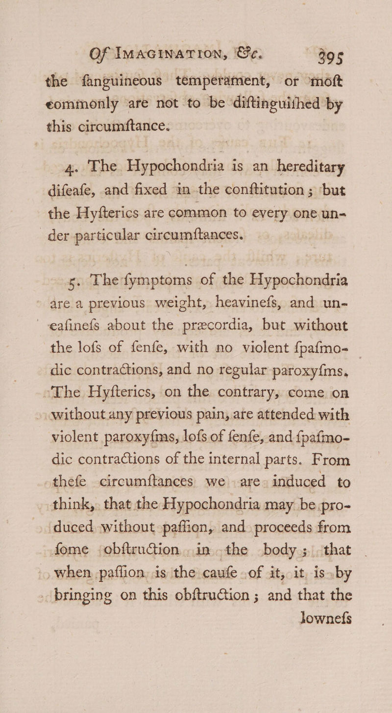 the fanguineous temperament, or moft eommonly are not to be diftinguithed by this circumftance. 4. The Hypochondria is an hereditary difeafe, and fixed in the conftitution ; ‘but the Hyfterics are common to every one un- der particular circumftances. s. Thefymptoms of the Hypochondria are a previous weight, heavinefs, and un- -eafinefs about the precordia, but without the lofs of fenfe, with no violent {pafmo- _ dic contractions, and no regular paroxyfms, ‘The Hyfterics, on the contrary, come on » without any previous pain, are attended with violent paroxyfms, lofs of fenfe, and {pafmo- dic contractions of the internal parts. From -thefe circumftances. we are induced to think,. that the Hypochondria may be .pro- duced. without paffion, and. proceeds from fome obftruGion inthe body ;. that -) when. pafflion, is the caufe .of it, it, is by _ bringing on this obftruGion ; and that the jownefs