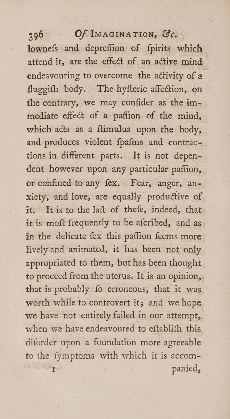 lownefs and depreffion of {pirits which attend it, are the effect of an active mind endeavouring to overcome the aétivity of a fluggifh body. The hyfteric affection, on the contrary, we may confider as the im- mediate effect of a paffion of the mind, which acts as a {timulus upon the body, and produces violent fpafms and contrac- tions in different parts. It is not depen- dent however upon any particular paffion, or confined to any fex. Fear, anger, an- xiety, and love, are equally productive of it. Itis to the laft of thefe, indeed, that it is moft frequently to be afcribed, and as in the delicate fex this paffion feems more lively and animated, it has been not only appropriated to them, but has been thought to proceed from the uterus. It is an opinion, that is probably fo erroneous, that it was worth while to controvert it; and we hope we have not entirely failed in our attempt, when we have endeavoured to eftablifh this diforder upon a foundation more agreeable to the fymptoms with which it is accom- ‘Y : panied,