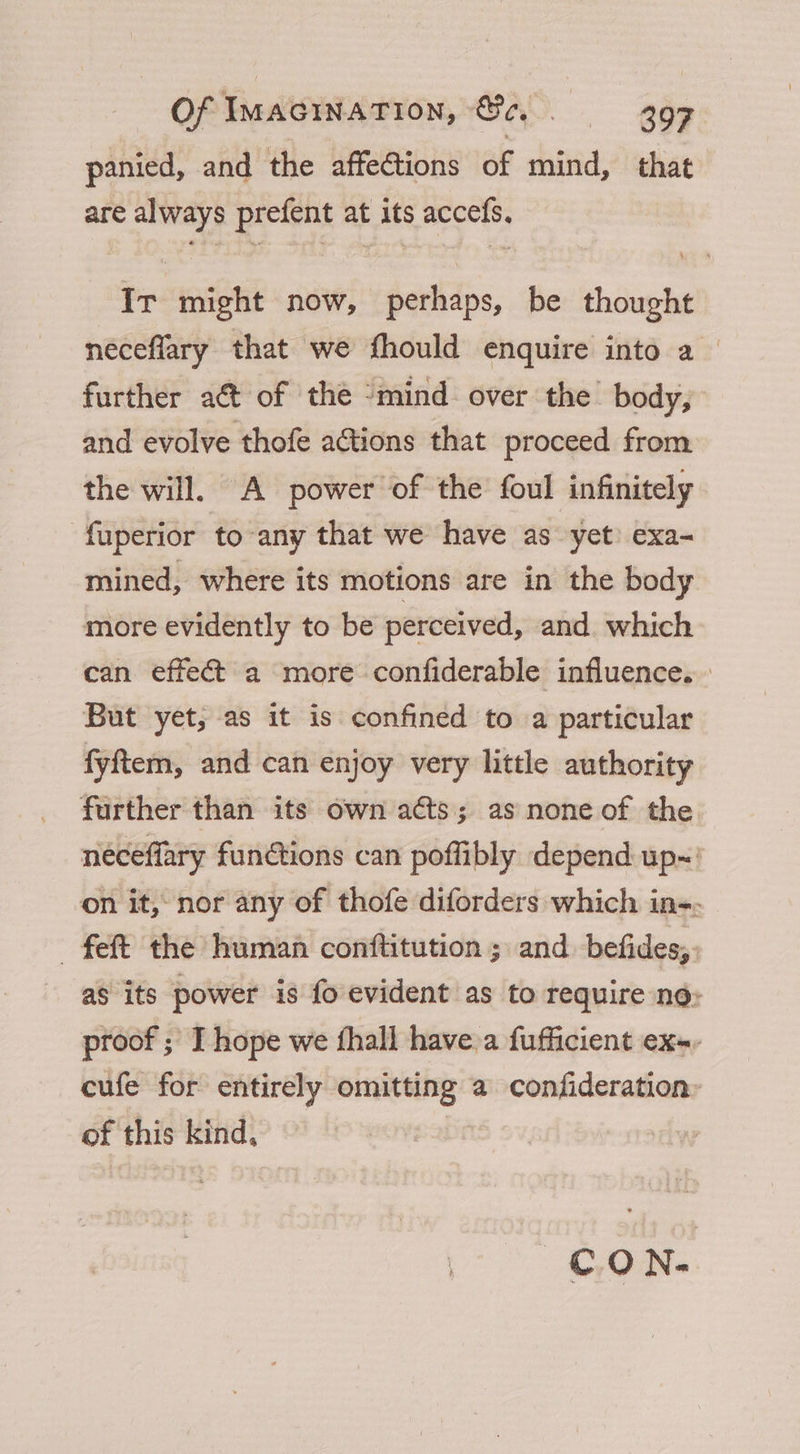 panied, and the affections of mind, that are always prefent at its accefs. Ir might now, perhaps, be thought neceflary that we fhould enquire into a_ further a€t of the “mind over the body, and evolve thofe actions that proceed from the will. A power of the foul infinitely -fuperior to any that we have as yet) exa- mined, where its motions are in the body more evidently to be perceived, and which can effect a more confiderable influence. But yet, as it is confined to a particular fyftem, and can enjoy very little authority further than its own acts; as none of the néceffary functions can poffibly depend up~ on it, nor any of thofe diforders which in-. fet the human conftitution ; and befides,. as its power is fo evident as to require no: proof ; I hope we fhall have a fufficient ex-- cufe for entirely omitting a confideration: of this kind, | C.ON-