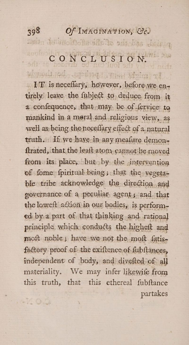 COUN Cals U. saleUniec ET isneceflary, however, before.we en- tirely’ leave the fubjecét to. deduce. from. it a. confequence, that -may- be. of fervice: to matikind in a meral.and. religious view,. as well as: being the neceflary effect of a. natural truth. If. we haye-in any meafure demon- ftrated, that, the leaft atom, cannot'be moved from. its place, but by. the .intervention of fome: fpirituah being ;.that the. vegeta= ble tribe acknowledge’ the dire@ion and governance of a peculiar, agent; and. that the loweft’ aGtion in our bodies, is perform- ed. bya part of that thinking andr ational principle. which, gondudts the higheft and moft noble; have.we not the moft fatis- factory proof of the exiftence of. fubftances, independent of body, and divefted: of all materiality. We may infer likewife from this truth, that this ethereal fubftance partakes