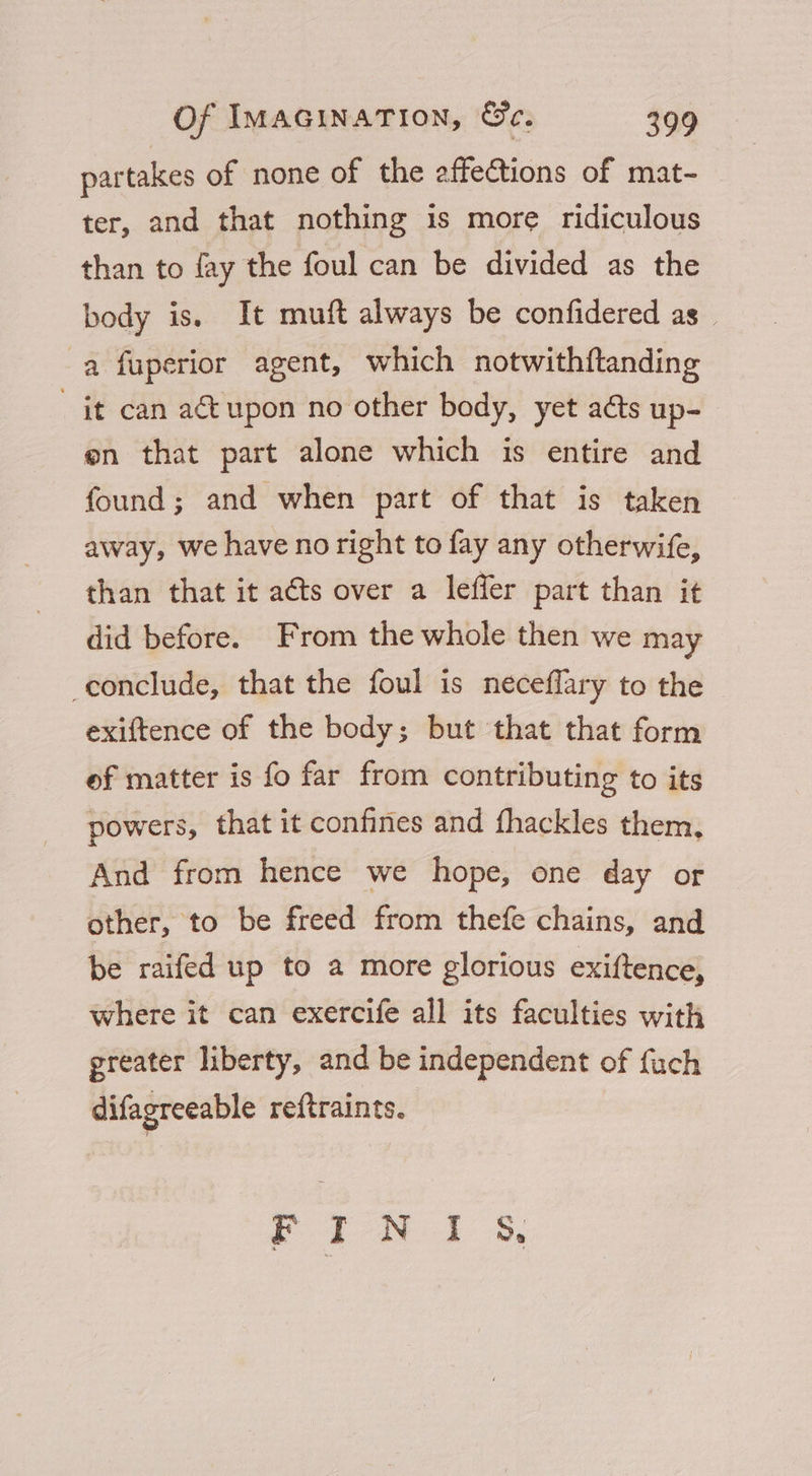 partakes of none of the affections of mat~ ter, and that nothing is more ridiculous than to fay the foul can be divided as the body is. It muft always be confidered as _ a fuperior agent, which notwithftanding _ it can a€tupon no other body, yet a&amp;ts up- en that part alone which is entire and found; and when part of that is taken away, we have no right to fay any otherwife, than that it aéts over a leffer part than it did before. From the whole then we may conclude, that the foul is neceflary to the exiftence of the body; but that that form ef matter is fo far from contributing to its powers, that it confines and fhackles them, And from hence we hope, one day or other, to be freed from thefe chains, and be raifed up to a more glorious exiftence, where it can exercife all its faculties with greater liberty, and be independent of fach difagreeable reftraints. Yr iN 1 &amp;,