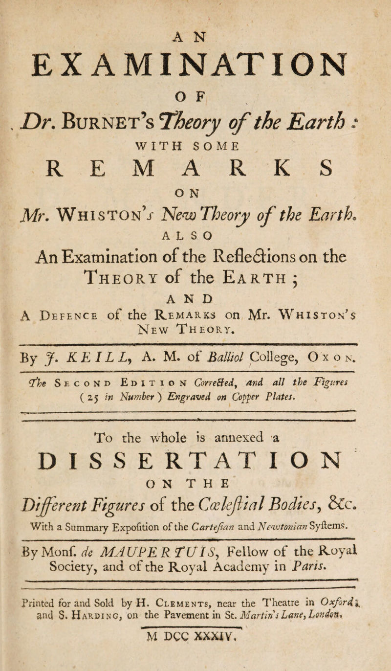 EXAMINATION O F . Dr. Burnet’s 'Theory of the Earth: WITH SOME REMARKS O N Mr. Whiston’j- New Theory of the Earth. ALSO An Examination of the Reflections on the Theory of the Earth ; AND A Defence of the Remarks on Mr. Whiston’s New Theory. By J. KE IL L, A. M. of Balliol College, O xo n. The Second Edition CorreBed, and all the Figures (25 in Number) Engraved on Copper Plates. To the whole is annexed a DISSERTATION ON THE liferent Figures of the Gxlejlial Bodies, &amp;c. With a Summary Expofition of the Cartefan and Newtonian Syitems. By Monf. dc MAUPE R TUIS, Fellow of the Royal Society, and of the Royal Academy in Paris. Printed for and Sold by H. Clements, near the Theatre in Oxford* and S. Harding, on the Pavement in St. Martin s Lane, London, M DCC XXXIV, '
