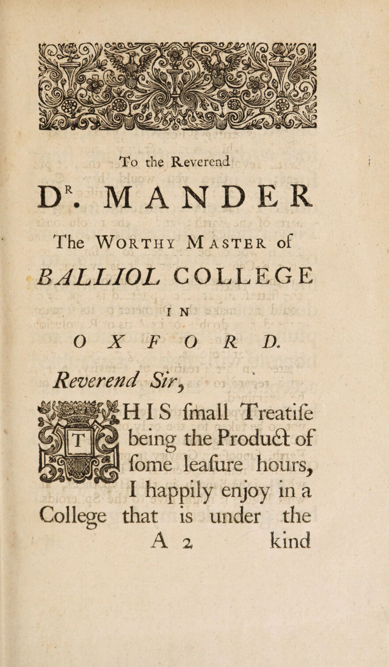 To the Reverend D\ MANDER The Worthy Master of BALLIOL COLLEGE I N OXFORD. Reverend Siry HIS finall Treatife being the Product of fome lealiire hours, I happily enjoy in a College that is under the A 2 kind