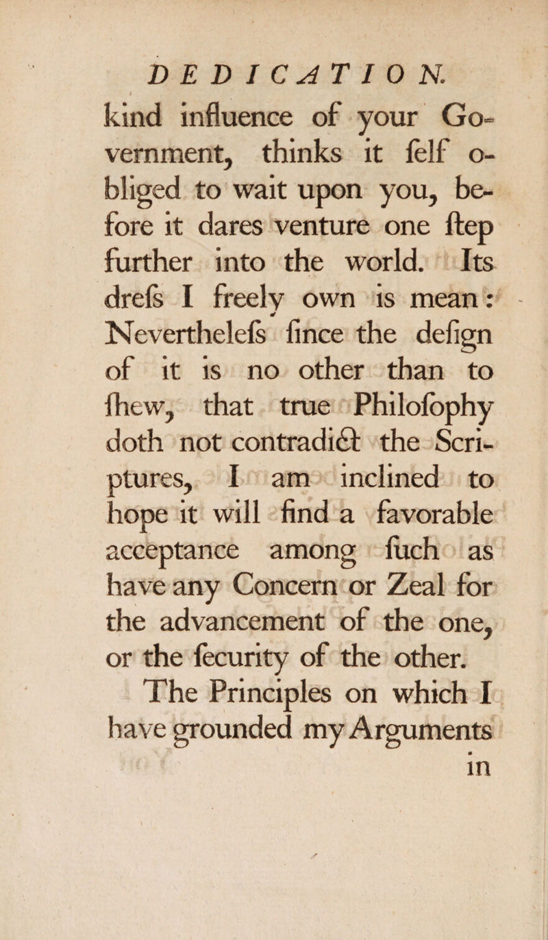 kind influence of your Go- vernment, thinks it felf o- bliged to wait upon you, be¬ fore it dares venture one ftep further into the world. Its drels I freely own is mean: 4 Nevertheless fince the defign of it is no other than to ihew, that true Philolbphy doth not contradict the Scri¬ ptures, I am inclined to hope it will find a favorable acceptance among fiich as have any Concern or Zeal for the advancement of the one, or the Security of the other. The Principles on which I have grounded my Arguments * in \