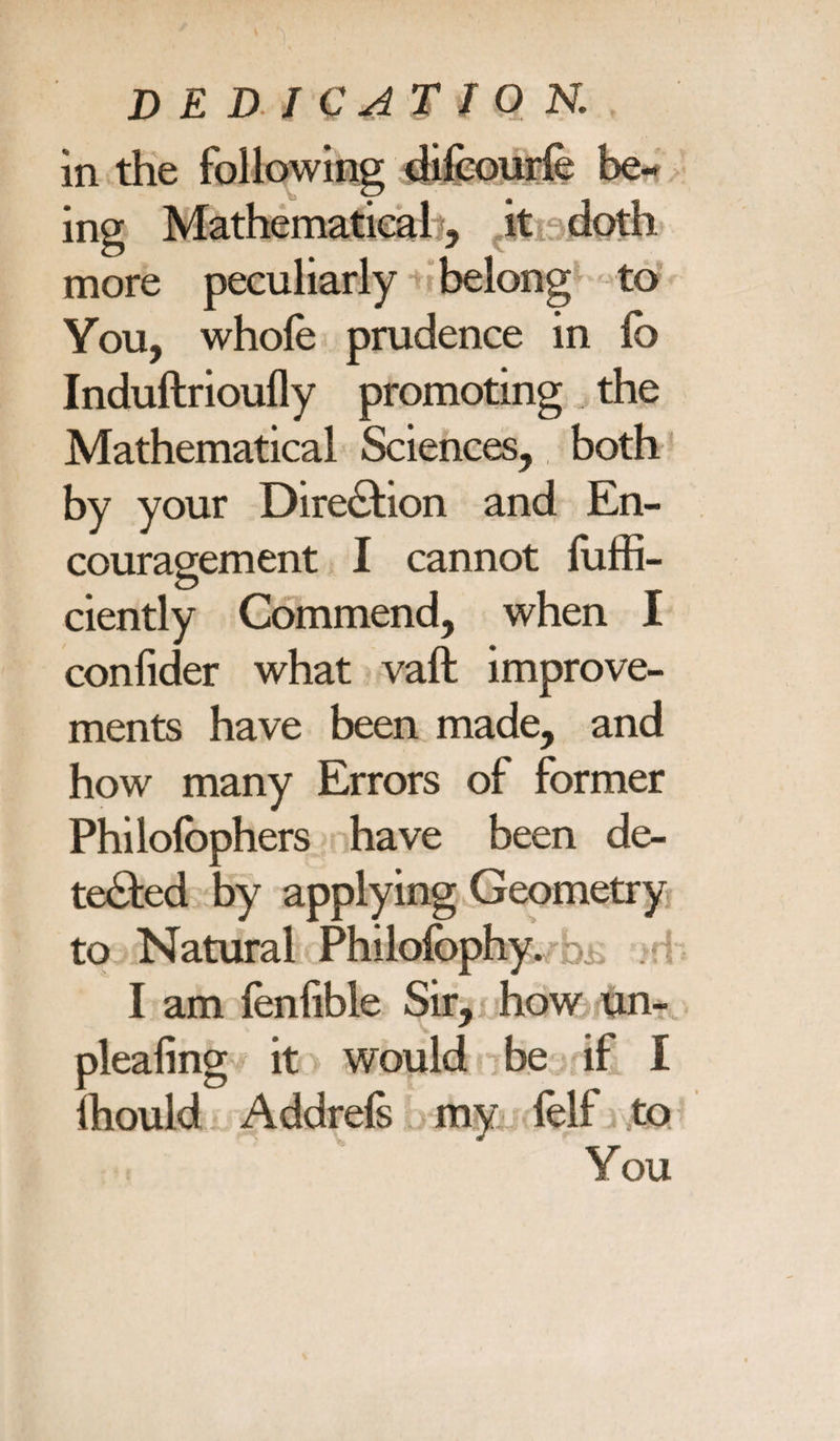in the following dilcourfe be¬ ing Mathematical, it doth more peculiarly belong to You, whole prudence in lo Induftrioully promoting the Mathematical Sciences, both by your Direction and En¬ couragement I cannot luffi- ciently Commend, when I conlider what vaft improve¬ ments have been made, and how many Errors of former Philolbphers have been de¬ tected by applying Geometry to Natural Philofophy. I am fenfible Sir, how un- plealing it would be if I fhould Addrefs my felf to You
