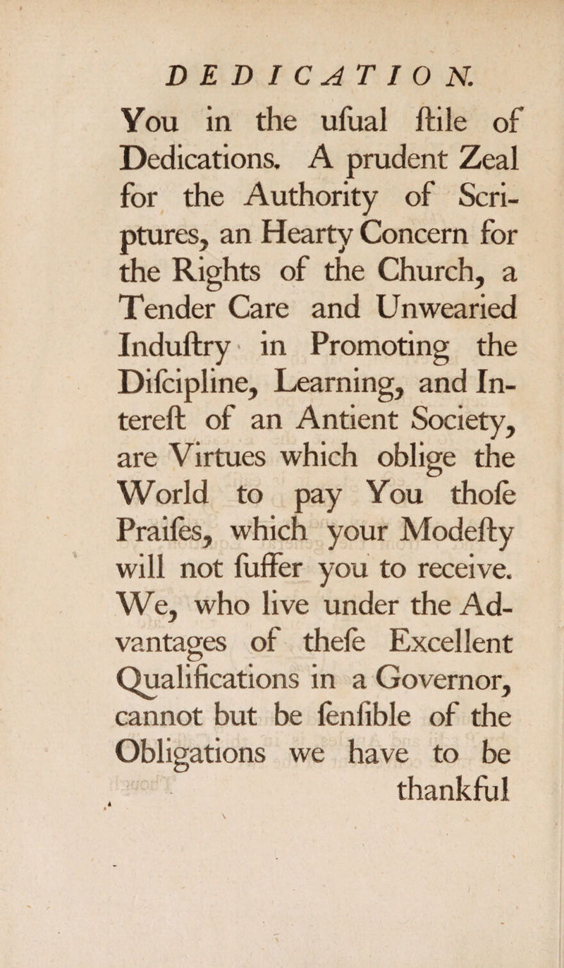 You in the ufual ltile of Dedications. A prudent Zeal for the Authority of Scri¬ ptures, an Hearty Concern for the Rights of the Church, a Tender Care and Unwearied Induftry in Promoting the Dilcipline, Learning, and In- tereft of an Antient Society, are Virtues which oblige the World to pay You thole Prailes, which your Modefty will not fuffer you to receive. We, who live under the Ad¬ vantages of thele Excellent Qualifications in a Governor, cannot but be lenfible of the Obligations we have to be thankful