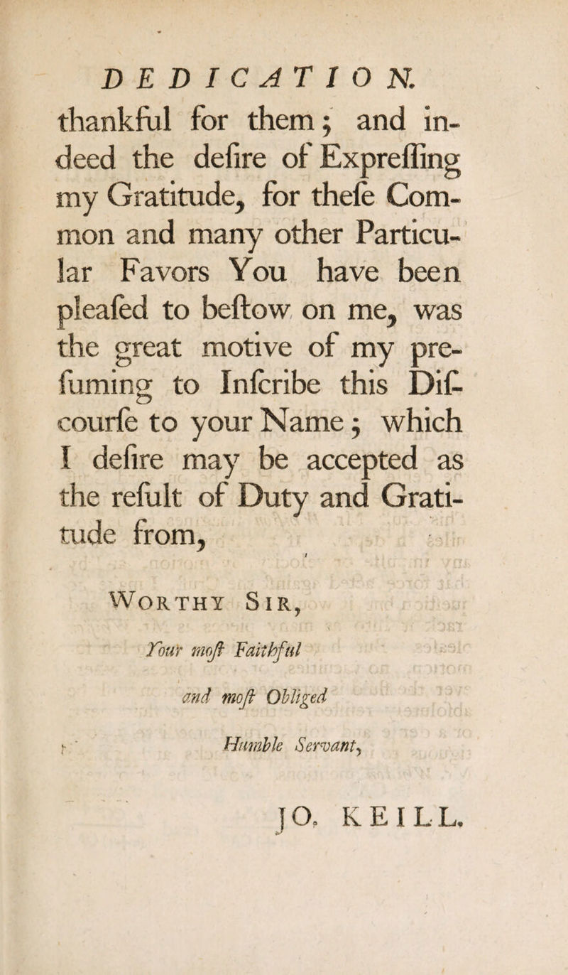 thankful for them; and in¬ deed the defire of Exprefling my Gratitude, for thefe Com¬ mon and many other Particu¬ lar Favors You have been pleafed to beftow on me, was the great motive of my pre- fuming; to Infcribe this Dif- courfe to your Name; which I defire may be accepted as the refult of Duty and Grati¬ tude from, / Worthy Sir, four mojl Faithful r . « * t. and mofi Obliged t ' Humble Servant, JO, KEILL.