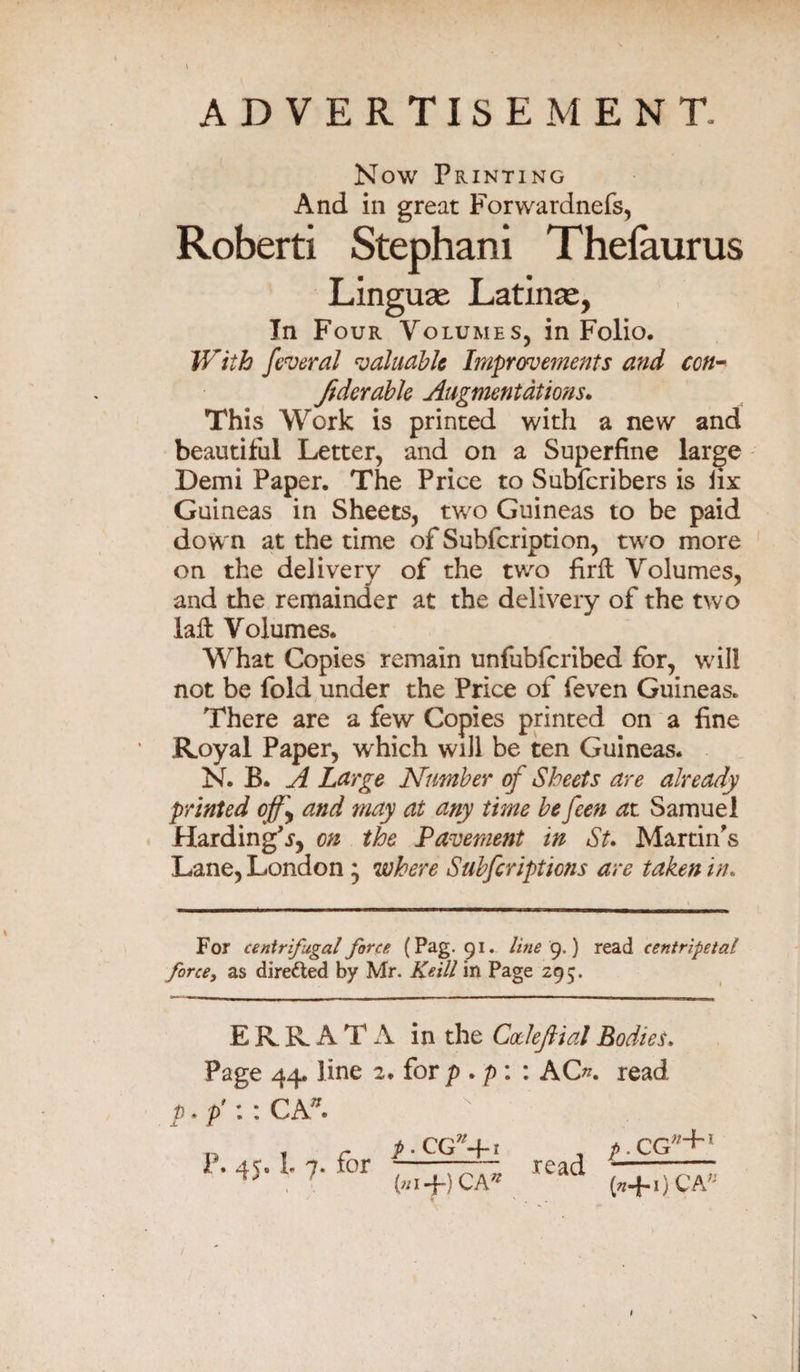 ADVERTISEMENT. Now Printing And in great Forwardnefs, Roberti Stephani Thelaurus Linguae Latinae, In Four Volumes, in Folio. With federal valuable Improvements and con- Jidcrable Augmentations. This Work is printed with a new and beautiful Letter, and on a Superfine large Demi Paper. The Price to Subfcribers is fix Guineas in Sheets, two Guineas to be paid down at the time of Subfcription, two more on the delivery of the two firft Volumes, and the remainder at the delivery of the two laffc Volumes. What Copies remain unfubferibed for, will not be fold under the Price of feven Guineas. There are a few Copies printed on a fine Royal Paper, which will be ten Guineas. N. B. A Large Number of Sheets are already printed cf}\ and may at any time be feen at Samuel Harding'sy on the Pavement in St. Martin's Lane, London * where Subfiripticns are taken in. For centrifugal force (Pag. 91. line 9,) read centripetal force, as directed by Mr. Keill in Page 295. ERRATA in the CoeleJHal Bodies. Page 44. line 2. for p . p : : AO?, read p.p'i: CA*. P. 4$. L 7. for p. CG?/4-i («i+)CA* read p. CG;/~h1 (s+iJCA® / 1