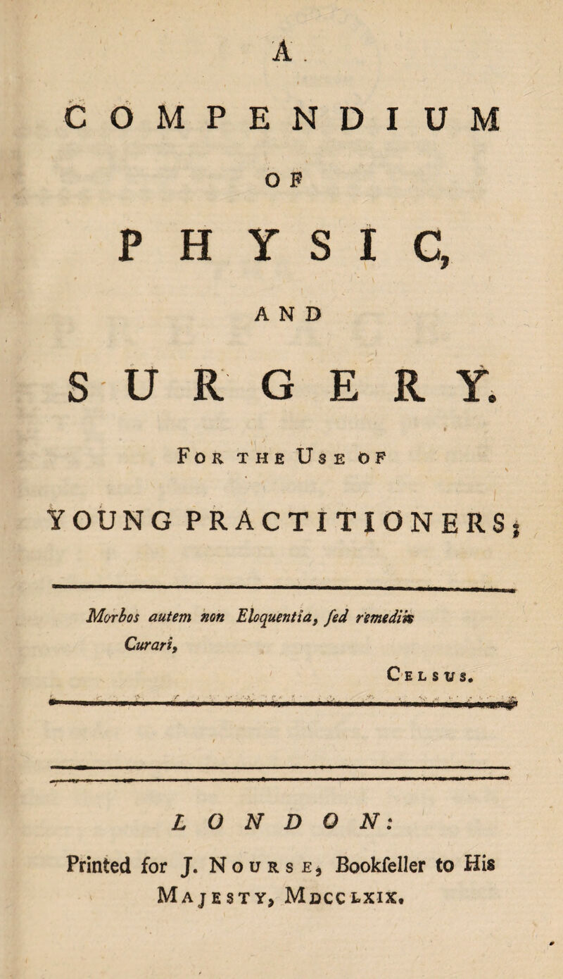 COMPENDIUM O F PHYSIC, AND S U R G E R Y. \{ * For the Use of ' % YOUNG PRACTITIONERS, Morbos autem non Eloquentia, fed remedik Curart, C e l s us. LONDON: Printed for J. Nourse, Bookfeller to His Majesty, Mdcclxix.