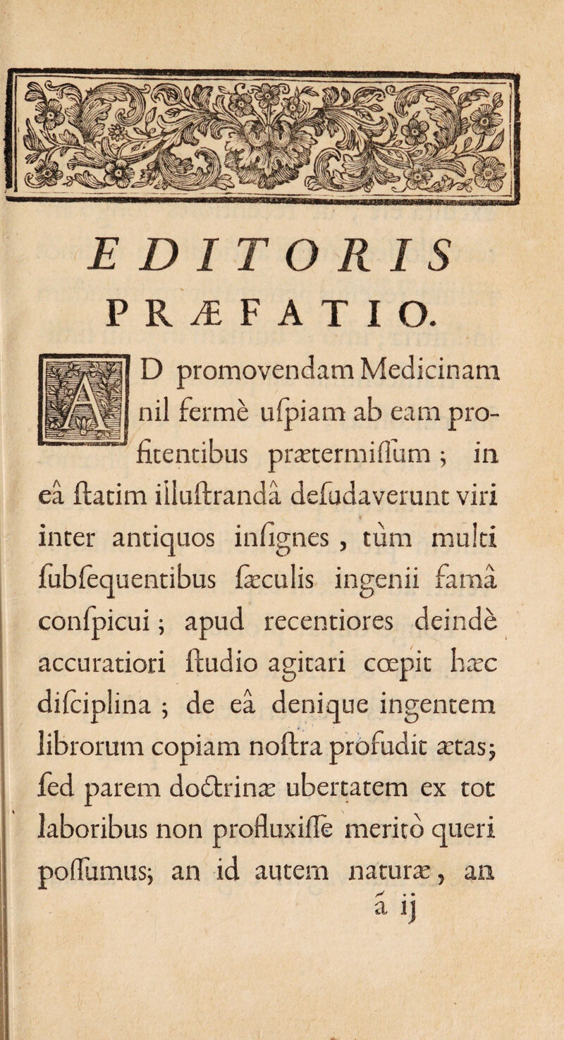 EDITORIS PRyEFATIO. D promovendam Medicinam nil ferme ufpiam ab eam pro- fitencibus prartermidum ; in ea ftatim iiluftranda defudaverunt viri inter antiquos infignes , tum muiti fubfequentibus feculis ingenii fama confpicui; apud recentiores deinde accuratiori ftudio agitari coepit haec difciplina ; de ea denique ingentem librorum copiam noftra profudit aetas; fed parem dodtrinae ubertatem ex tot laboribus non profluxifle merito queri poflumus; an id autem naturae, an X * • a ij