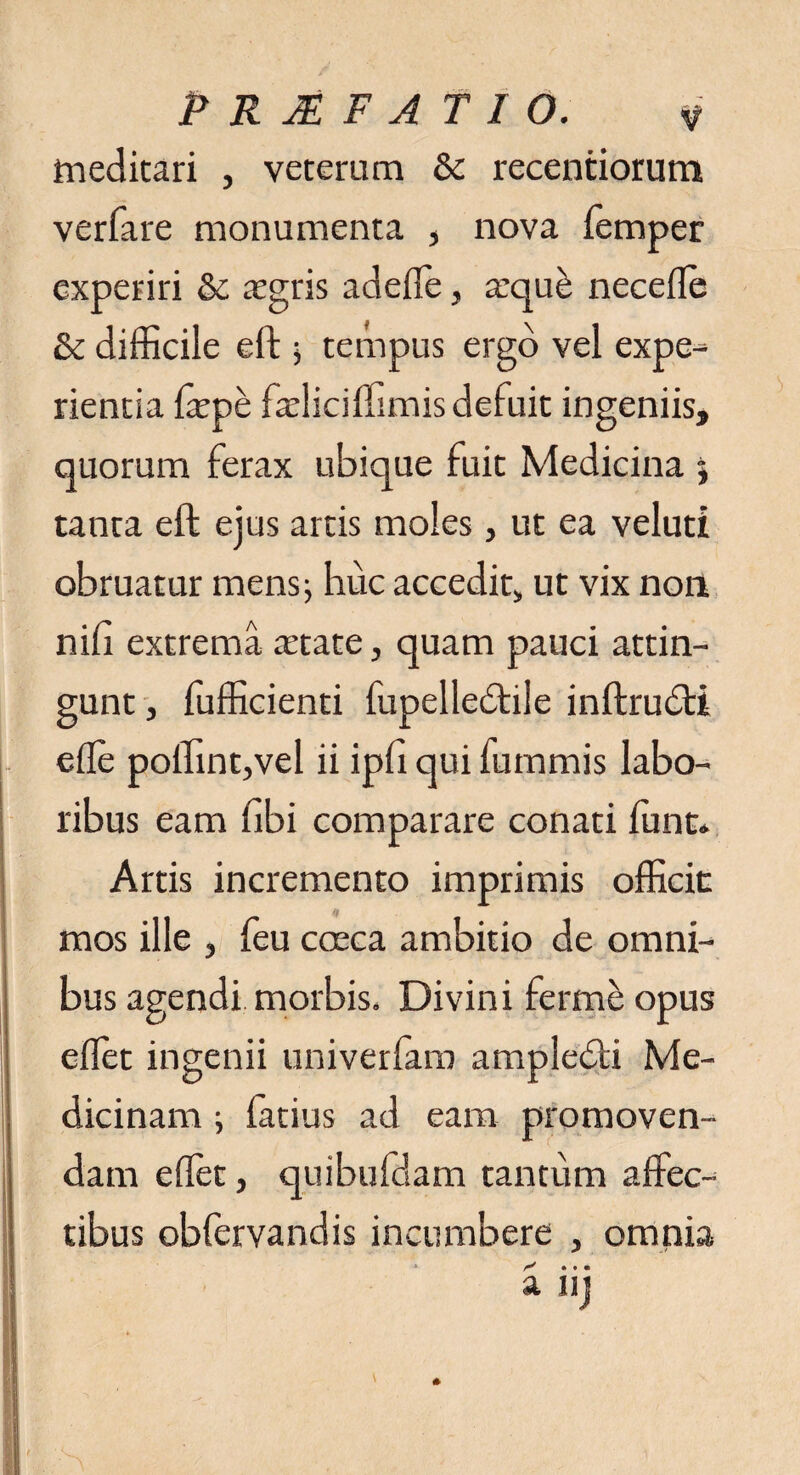 meditari , veterum & recentiorum verfare monumenta , nova lemper experiri & asgris adefle, a:qu£ necefle Sc difficile eft 5 tempus ergo vel expe¬ rientia faspe fasliciflimis defuit ingeniis, quorum ferax ubique fuit Medicina 5 tanta eft ejus artis moles, ut ea veluti obruatur mens; huc accedit, ut vix non nili extrema astate, quam pauci attin¬ gunt j fufficienti fupelledtile inftrudti efle poffint,vel ii ipfi qui fummis labo¬ ribus eam libi comparare conati ffint* Artis incremento imprimis officit mos ille , feu coeca ambitio de omni¬ bus agendi morbis. Divini ferme opus eflet ingenii univerlara ampledli Me¬ dicinam ; latius ad eam promoven¬ dam edet, quibufdam tantum affec¬ tibus obfervandis incumbere , omnia a uj *