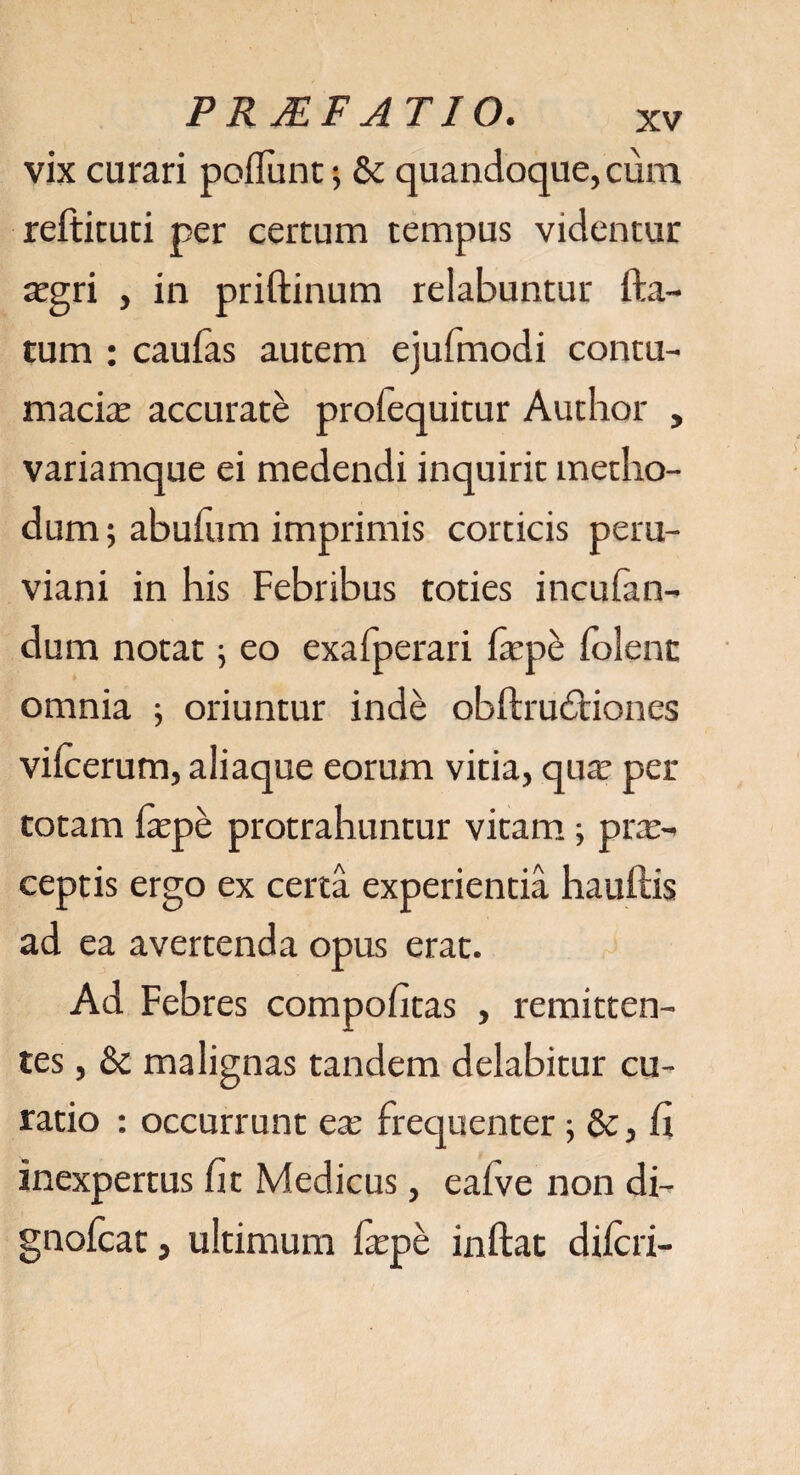 vix curari poliunt; & quandoque, cum reftiruri per certum tempus videntur xgri , in priftinum relabuntur fta- tum : caufas autem ejufmodi contu¬ macia; accurate proiequitur Author , variamque ei medendi inquirit metho¬ dum ; abulum imprimis corticis pem- viani in his Febribus toties incuban¬ dum notat; eo exafperari Ixpe folent omnia ; oriuntur inde obftrudliones vilcerum, aliaque eorum vitia, qux per totam Ixpe protrahuntur vitam; prx- ceptis ergo ex certa experientia hauftis ad ea avertenda opus erat. Ad Febres compofitas , remitten¬ tes , & malignas tandem delabitur cu¬ ratio : occurrunt ex frequenter; & , fi inexpertus fit Medicus, eafve non di- gnofcat, ultimum fxpe inftat diicri-