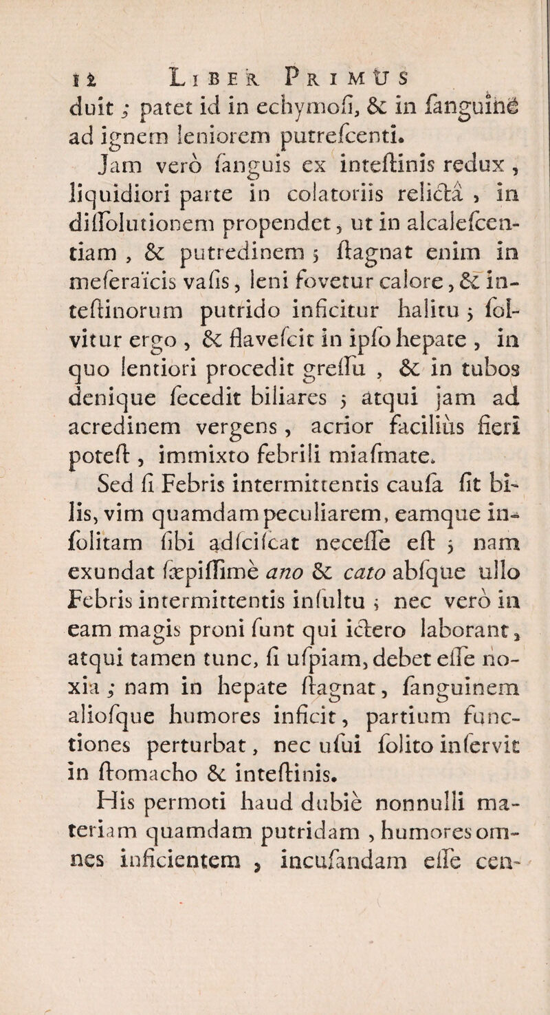 duk ; patet id in echymofi, & in fanguin^ ad ignem leniorem putrefcenti. Jam vero fanguis ex inteftinis redux , liquidiori parte in colatoriis relicta , in diftblutionem propendet, ut in alcalefcen- tiam , & putredinem 5 ftagnat enim in meferaicis vafis, leni fovetur calore, & in- teftinorum putrido inficitur halitu > fol- vitur ergo , & flavefcit in ipfo hepate , in quo lentiori procedit greftu , & in tubos denique fecedit biliares 5 atqui jam ad acredinem vergens, acrior facilius fieri poteft, immixto febrili miafmate. Sed fi Febris intermittentis caula fit bi¬ lis, vim quamdam peculiarem, eamque in- folitam fibi adfcifcat necefte eft 5 nam exundat tepiflime ano & cato ablqtie ullo Febris intermittentis infultu i nec vero in eam magis proni funt qui ictero laborant * atqui tamen tunc, fi ufpiam, debet efte no¬ xia ; nam in hepate ftagnat, fanguinem aliofque humores inficit, partium func¬ tiones perturbat, nec ufui folito infervk in ftomacho 6c inteftinis. His permoti haud dubie nonnulli ma¬ teriam quamdam putridam , humores om¬