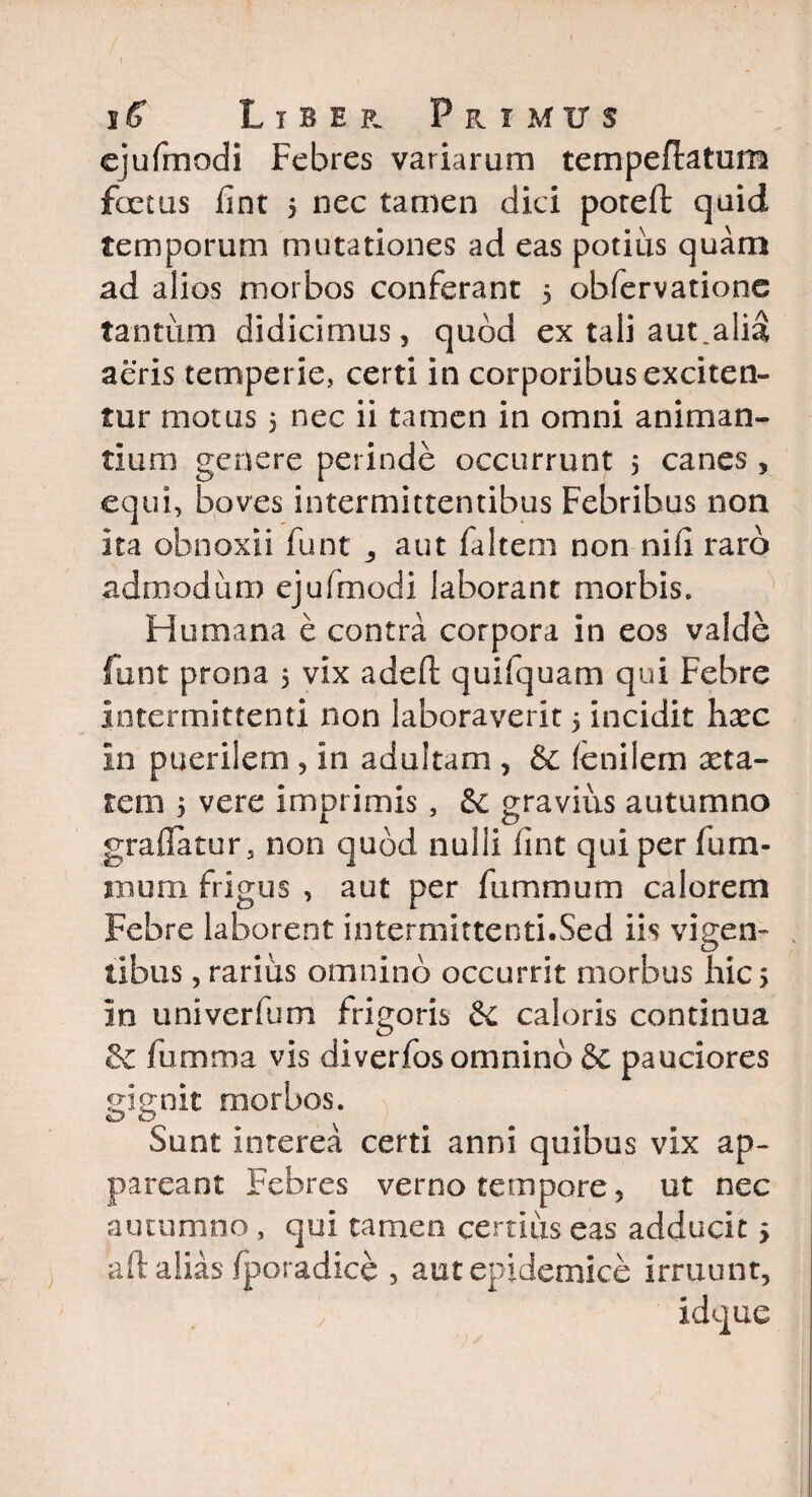 ejufmodi Febres variarum tempeflatum fetus fint 5 nec tamen dici poteft quid temporum mutationes ad eas potius quam ad alios morbos conferant 5 obfervatione tantum didicimus, quod ex tali aut.alia aeris temperie, certi in corporibus exciten¬ tur motus, nec ii tamen in omni animan¬ tium genere perinde occurrunt 5 canes, equi, boves intermittentibus Febribus non ita obnoxii funt 3 aut faltem non ni fi raro admodum ejufmodi laborant morbis. Humana e contra corpora in eos valde funt prona 5 vix adefl: quifquam qui Febre intermittenti non laboraverit 5 incidit hxc in puerilem , in adultam , & fenilem asta¬ rem 5 vere imprimis, &: gravius autumno graflatur, non quod nulli fint qui per fum- inum frigus , aut per fummurn calorem Febre laborent intermittenti.Sed iis vigen¬ tibus , rarius omnino occurrit morbus hic > in univerfum frigoris & caloris continua & fumma vis diverfos omnino & pauciores gignit morbos. Sunt interea certi anni quibus vix ap¬ pareant Febres verno tempore, ut nec autumno , qui tamen certius eas adducit 5 aft alias fporadice , aut epidemice irruunt, ' idque