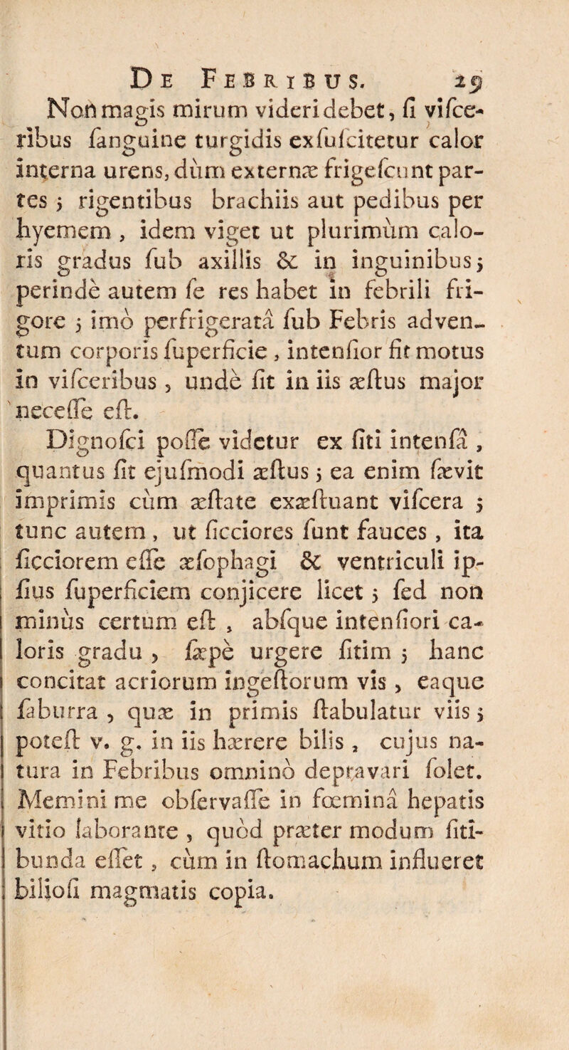 Non magis mirum videri debet, fi vifce- ribus fanguine turgidis exfufcitetur calor interna urens, dum externx frigefcunt par¬ tes 5 rigentibus brachiis aut pedibus per hyemem , idem viget ut plurimum calo¬ ris gradus fub axillis &: in inguinibus 5 perinde autem fe res habet m febrili fri¬ gore 5 imo perfrigerata fub Febris adven- tum corporis fuperficie , intendor fit motus in vifceribus 5 unde fit in iis aeftus major nece (Te efl. Dignofci polle videtur ex fiti intenfii, quantus fit ejufmodi adlus 5 ea enim fievit imprimis ciim xttate exaeftuant vifcera 5 tunc autem , ut ficciores funt fauces, ita ficciorem e fle xfophagi & ventriculi ip- fius fuperficiem conjicere licet > fed non minus certum eft , abfque intenfiori ca¬ loris gradu > fepe urgere fitim 5 hanc concitat acriorum ingeftorum vis > eaque laburra 5 qute in primis ftabulatur viis 5 poteft v. g. in iis haerere bilis 3 cujus na¬ tura in Febribus omnino depravari folet. Memini me obfervafie in fcemina hepatis vitio laborante , quod praeter modum fitl- bunda eflet, cum in ftomachum influeret biliofi magmatis copia.