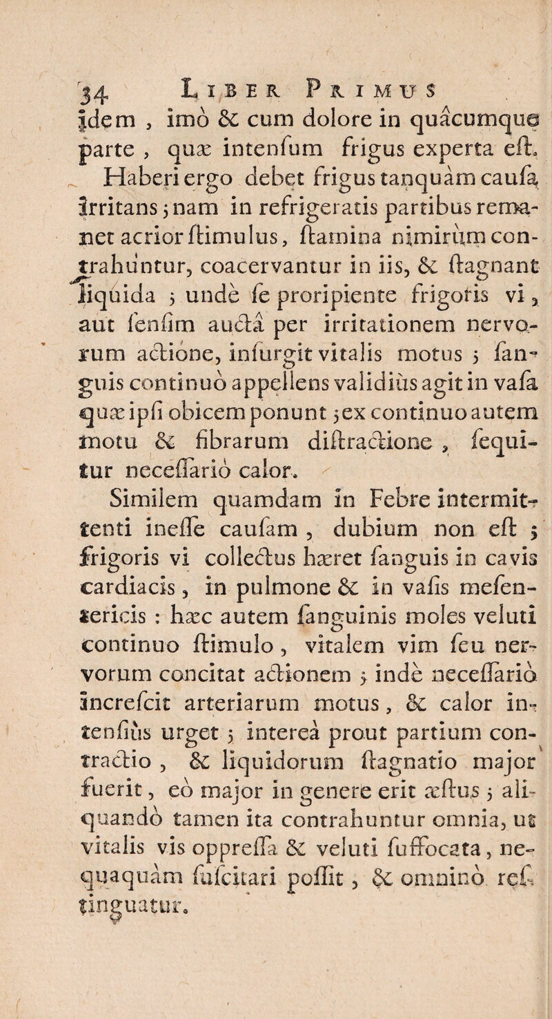 Jdeni , imo & cum dolore in quacumqua parte , quae intenfum frigus experta efh Haberi ergo debet frigus tanquam caufa, irritans 5 nam in refrigeratis partibus rema¬ net acrior flimu lus, flamina nimirumcon- jtrahuntur, coacervantur in iis, & flagnant liquida 5 unde fe proripiente frigoris vi, aut fenfim au&a per irritationem nervo¬ rum acliooe, infurgit vitalis motus 5 fan- guis continuo appellens validius agit in vaia quxipii obicem ponunt 5ex continuo autem motu & fibrarum diftractione , fequi- tur neceflario calor» Similem quamdam in Febre intermit¬ tenti inefle caufam , dubium non efl $ frigoris vi collectus hxret fanguis in cavis cardiacis, in pulmone & in vafis mefen- «ericis : hxc autem fanguinis moles veluti continuo (limulo, vitalem vim feu ner¬ vorum concitat a&ionem 5. inde neceflario increfcit arteriarum motus, &c calor in- tenfius urget 5 interea prout partium con- traclio , &£ liquidorum ftagnatio major fuerit, eb major in genere erit seftus 5 ali¬ quando tamen ita contrahuntur omnia, ut vitalis vis oppreffa veluti fuffocata, ne¬ quaquam fufeitari poffit, & omnino refl finguatur.