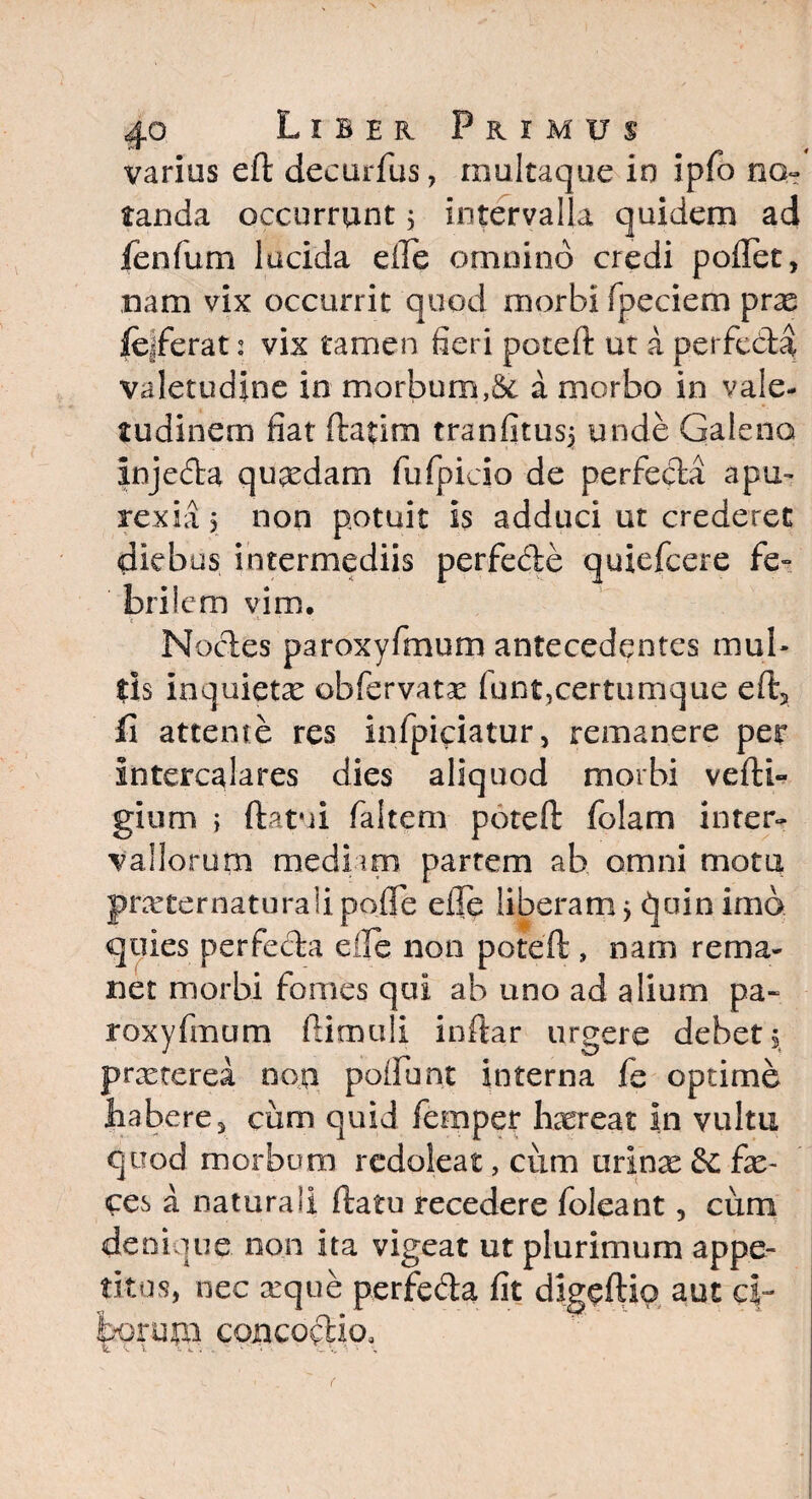 varius eft decurfus, multaque in ipfo no¬ tanda. occurrunt 5 intervalla quidem ad fenfum lucida efle omnino credi poflet, nam vix occurrit quod morbi fipeciem prae |e|ferat: vix tamen fieri poteft ut a perfeda valetudine in morbum,& a morbo in vale¬ tudinem fiat ftatim tranfitusj unde Galeno injcda quaedam fufpicio de perfeda apu- rex ia 5 non potuit is adduci ut crederet diebus intermediis perfede quiefcere fe¬ brilem vim. Nodes paroxyfmum antecedentes mul¬ tis inquietae obfervatx fiunt,certumque eft2 fi attente res infipiciatur, remanere per Intercalares dies aliquod morbi vefti- gium j ftatui fialtem poteft folam inter¬ vallorum mediam partem ab omni mota prarternaturaiipofte efte liberam j quin imo quies perfeda e ile non poteft , nam rema¬ net morbi fomes qui ab uno ad alium pa¬ roxyfmum ftimuli inftar urgere debet 5 prxterea non poifiunt interna fie optime ^ a be r , ciim quid fiemper haereat in vultu quod morbum redoleat, cum urinae & fae¬ ces a naturali ftatu recedere fioleant, cum denique non ita vigeat ut plurimum appe¬ titos, nec arque perfeda fit digeftio aut c|- fcoruni concoctio.