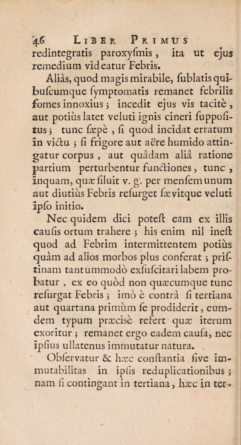 redintegratis paroxyfmis, ita ut ejus remedium videatur Febris. Alias, quod magis mirabile, fublatisqub bufcumque fymptomatis remanet febrilis fomes innoxius 5 incedit ejus vis tacite, aut potius latet veluti ignis cineri fuppofi- tus 5 tunc fiepe , fi quod incidat erratum in victu 5 fi frigore aut aere humido attin¬ gatur corpus , aut quadam alia ratione partium perturbentur functiones, tunc , Inquam, quasfiluit v. g. per menfemunum aut diutius Febris refurget fievitque veluti ipfo initio. Nec quidem dici potefl eam ex illis eaufis ortum trahere 5 his enim nil inefi: quod ad Febrim intermittentem potius quam ad alios morbos plus conferat > prifi tinam tantummodo exfufcitarilabem pro¬ batur , ex eo quod non quaxumque tunc refurgat Febris 5 imo e contra fi tertiana aut quartana primum fe prodiderit, eu ru¬ dem typum pnecise refert qux iterum exoritur ; remanet ergo eadem caufa, nec Ipfius ullatenus immutatur natura. Obfcrvatur &: hxc conflantia five im¬ mutabilitas in iphs reduplicationibus; nam fi contingant in tertiana, hxc in ter-*