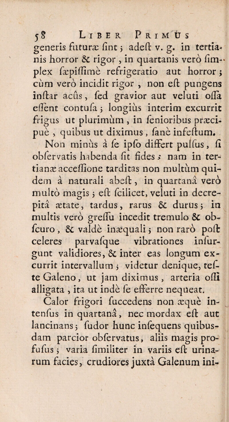 generis futura: fint 5 adeft v. g. in tertia¬ nis horror & rigor , in quartanis vero fim- plex fsepifTime refrigeratio aut horror \ cum vero incidit rigor , non eft pungens inftar acus, fed gravior aut veluti ofla eflent contufa 5 longius interim excurrit frigus ut plurimum , in fenioribus praeci¬ pue , quibus ut diximus, fane infeftum. Non minus a fe ipfo differt pulfus, fi obfervatis habenda fit fides > nam in ter¬ tianae acceflione tarditas non multum qui¬ dem a naturali abeft , in quartana vero multo magis 5 eft fcilicet, veluti in decre¬ pita aetate, tardus, rarus & durus 5 in multis vero grelfu incedit tremulo & ob- fcuro , & valde inxquali > non raro poft celeres parvafque vibrationes infur- gunt validiores, & inter eas longum ex¬ currit intervallum 5 videtur denique, tef- te Galeno, ut jam diximus, arteria ofti alligata , ita ut inde fe efferre nequeat. Calor frigori fuccedens non ccque in- tenfus in quartana, nec mordax eft aut lancinans 5 fudor hunc infequens quibus¬ dam parcior obfervatus, aliis magis pro- fufus 5 varia fimiliter in variis eft urina¬ rum facies, crudiores juxta Galenum ini-