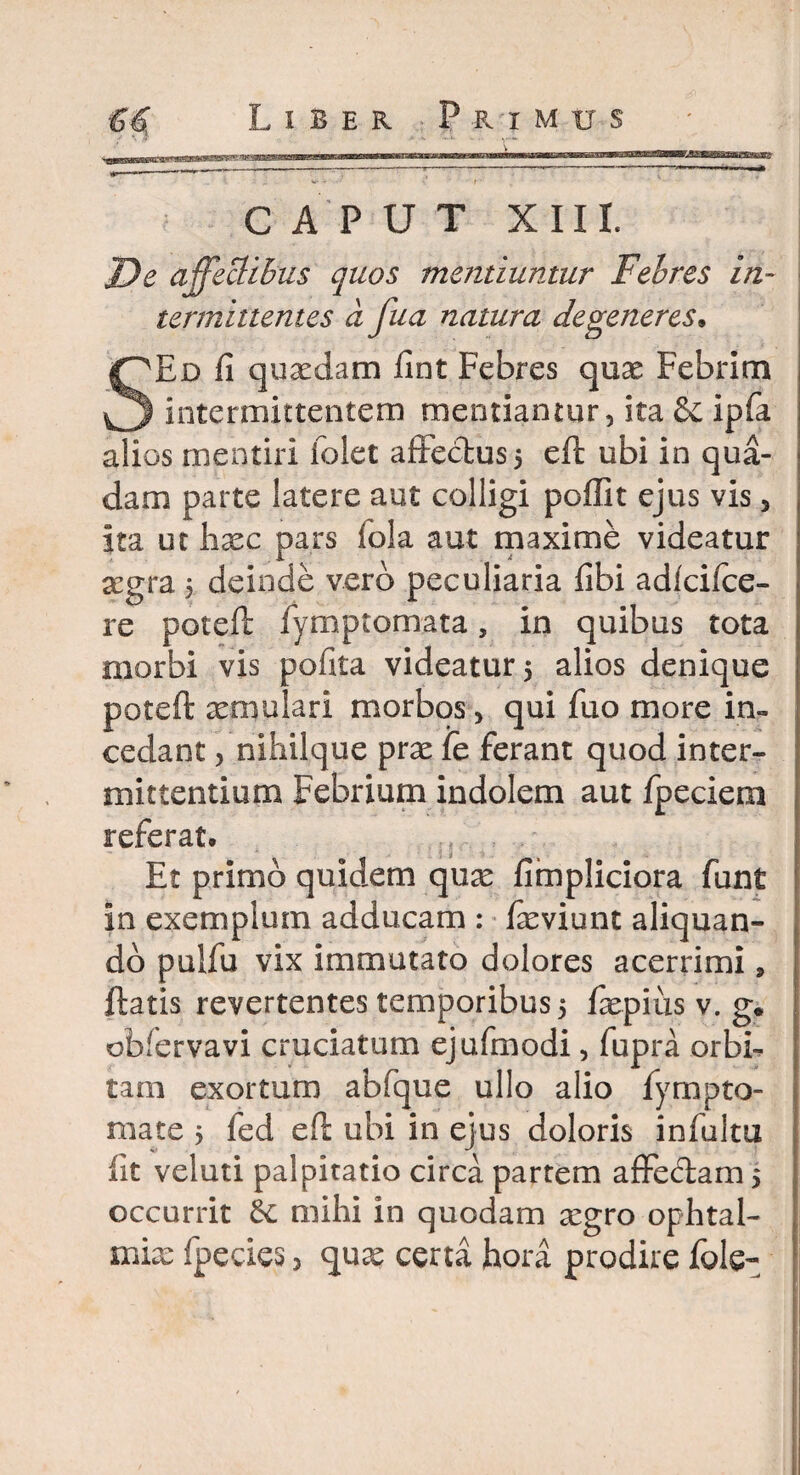 CAPUT XIII. J)e affectibus quos metitiuntur Febres in¬ termittentes a fua natura degeneres, SEd fi quaedam fint Febres qux Febrim intermittentem mentiantur, ita Se ipfa alios mentiri iolet affectus 5 eft ubi in qua¬ dam parte latere aut colligi pofiit ejus vis, ita ut haec pars iola aut maxime videatur segra 5 deinde vero peculiaria fibi adlcifce- re poteft iymptomata, in quibus tota morbi vis polita videatur 5 alios denique poteft aemulari morbos > qui fuo more in¬ cedant , nihilque prae fe ferant quod inter¬ mittentium Febrium indolem aut fpeciem referat. ;; Et primo quidem quae fimpliciora funt in exemplum adducam : faeviunt aliquan¬ do pulfu vix immutato dolores acerrimi, ftatis revertentes temporibus 5 faepius v. g. obfervavi cruciatum ejufmodi, fupra orbb tam exortum abfque ullo alio fympto- mate > fed eft ubi in ejus doloris infultu fit veluti palpitatio circa partem affe&am 5 occurrit Se mihi in quodam aegro ophtal-