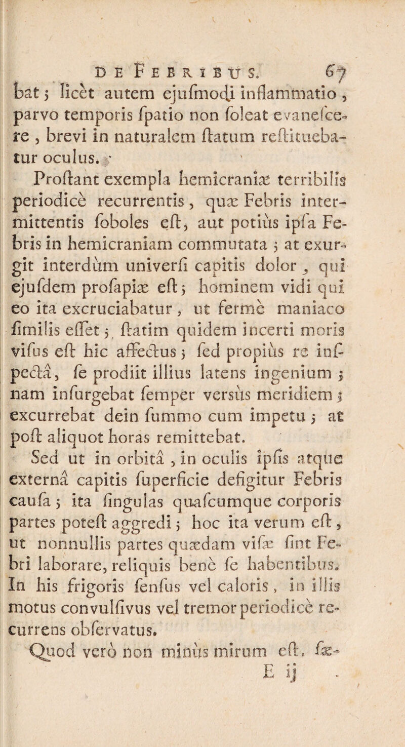 bat 5 licet autem ejufmocU inflammatio , parvo temporis fpario non foleat evanefee** re 5 brevi in naturalem flatum reftitueba- tur oculus, f Proliant exempla hemicranias terribilis periodice recurrentis, quae Febris inter¬ mittentis foboles eft, aut potius ipfa Fe¬ bris in hemicraniam commutata 5 at exur» git interdum univerfi capitis dolor , qui ejufdem profapiae eft 5 hominem vidi qui eo ita excruciabatur , ut ferme maniaco fimiiis effet 5 flarim quidem incerti moris vifus eft hic affectus 5 fed propius re in fi peda, fe prodiit illius latens ingenium 5 nam infurgebat femper versus meridiem 1 excurrebat dein fummo cum impetu 5 at poft aliquot horas remittebat. Sed ut in orbita , in oculis 5pus atque externa capitis fuperficie defigitur Febris caufa 5 ita fingulas quafcumque corporis partes poteft aggredi 5 hoc ita verum eft > ut nonnullis partes quaedam vife fint Fe-» bri laborare, reliquis bene fe habentibus. In his frigoris fenfus vel caloris, in illis motus convulfivus vel tremor periodice re¬ currens obfervatus. Quod vero non miniis mirum eft, fi-