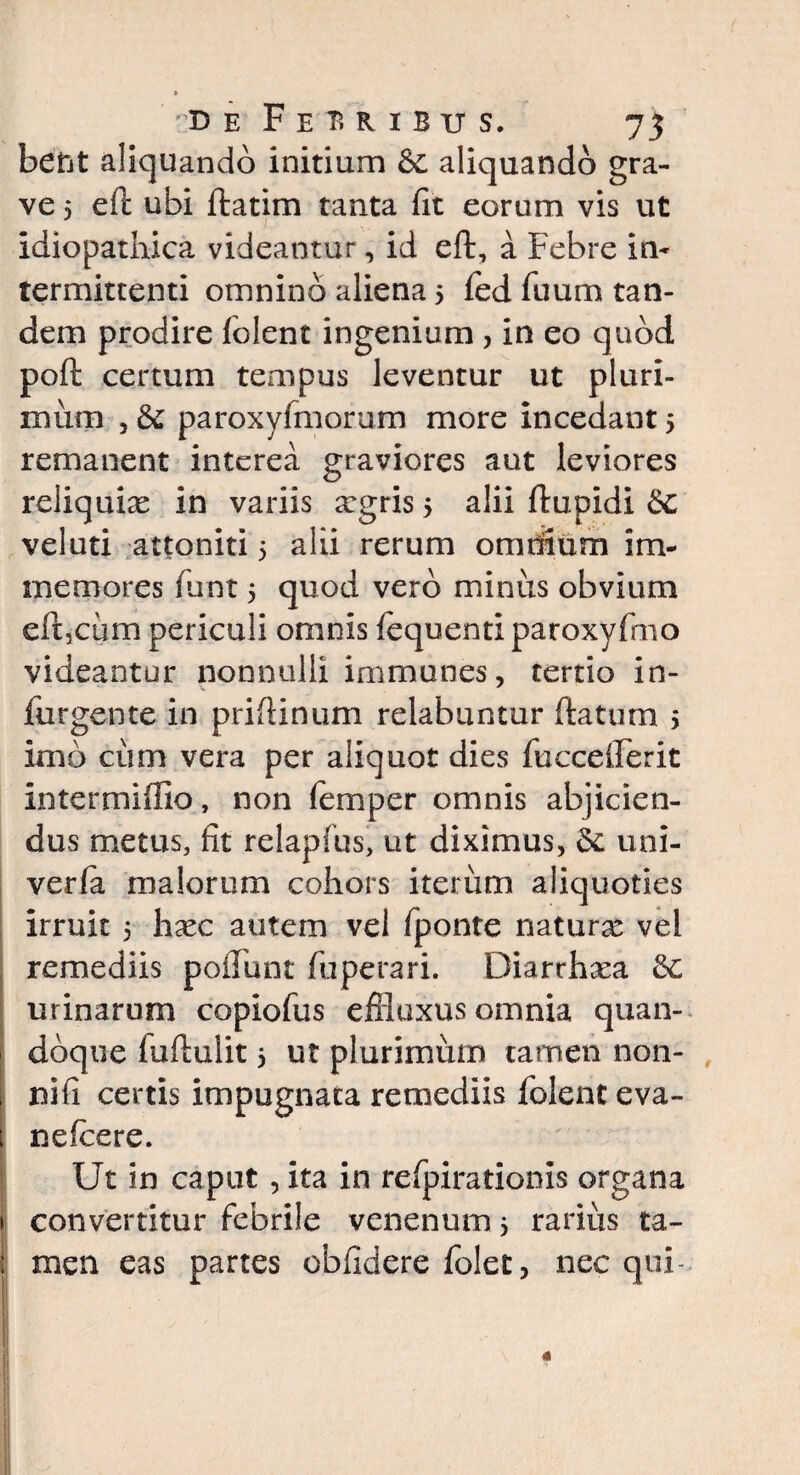 D E Feuibus, 75 bent aliquando initium Se aliquando gra¬ ve 5 eft ubi ftatim tanta fit eorum vis ut idiopathica videantur, id eft, a Febre in¬ termittenti omnino aliena 5 fed fiium tan¬ dem prodire (olent ingenium , in eo quod poft certum tempus leventur ut pluri¬ mum , & paroxyfmorum more incedant 5 remanent interea graviores aut leviores reliquias in variis argris 5 alii ftupidi £c veluti attoniti 5 alii rerum omtiium i ru¬ me mores fiunt 5 quod vero minus obvium eft,cum periculi omnis (equenti paroxyftno videantur nonnulli immanes, tertio in- futgente in prifiinum relabantur ftatum 5 imo cum vera per aliquot dies fuccefterit in ter mi filo, non femper omnis abjicien¬ dus metus, fit relapfus, ut diximus, St uni¬ ve r (a malorum cohors iterum aliquoties irruit 5 hasc autem vel (ponte naturas vei remediis poliunt fiuperari. Diarrhaea Se urinarum copiofus effluxus omnia quan¬ doque (uftulit 5 ut plurimum tamen non- nifi certis impugnata remediis (olent eva- nefeere. Ut in caput, ita in refpirationis organa convertitur febrile venenum 3 rarius ta-