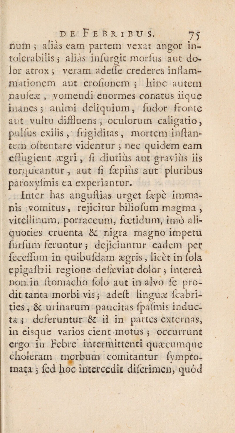 num 5 alias eam partem vexat angor in¬ tolerabilis 3 alias infurgit morius aut do¬ lor atrox 3 veram adefle crederes inflam¬ mationem aut erofionem 5 hinc autem naufex , vomendi enormes conatus iique inanes 5 animi deliquium, fudor fronte aut vultu diffluens, oculorum caligatio, pullus exilis, frigiditas, mortem inflan¬ tem oftentare videntur 5 nec quidem eam effugient xgri, ii diutius aut gravius iis torqueantur, aut fi fepius aut pluribus paroxyfmis ea experiantur. Inter has anguflias urget far pe imma¬ nis vomitus j rejicitur biliofum magma , viteliinum, porraceum, foetidum, imo ali- quoties cruenta &c nigra magno impetu furfum feruntur 3 dejiciuntur eadem per feceffum in quibufdam aegris, licet in fola epigaflrii regione delxviat dolor 3 interea non in ilomacho folo aut in alvo fe pro¬ dit tanta morbi vis 3 adeft linguae fcabri- ties, urinarum paucitas fpafmis induc¬ ta 3 deferuntur & ii in partes externas, in eisque varios cient motus 3 occurrunt ergo in Febre intermittenti quacumque choleram morbum comitantur fympto¬ rnata 5 fed hoc intercedit difcrimen, quod