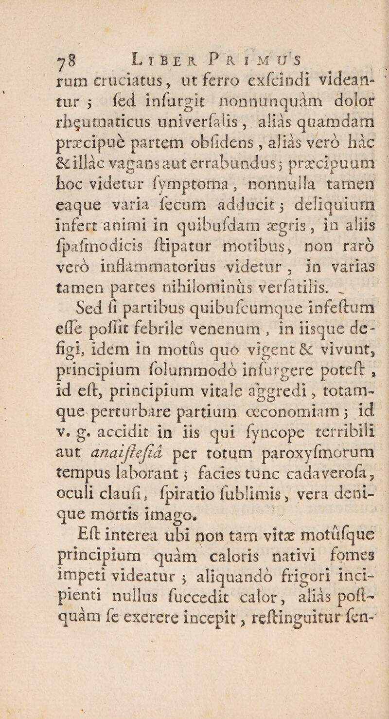 rom cruciatus, ut ferro exfcincli videan¬ tur 5 fed infurgit nonnunquam dolor rheumaticus univerfalis, alias quamdam praecipue partem obfidens, alias vero hac & illae vagans aut errabundus 5 praecipuum hoc videtur fymptoma 3 nonnulla tamen eaque varia fecum adducit 5 deliquium infert animi in quibufdam aegris, in aliis fpalmodicis ftipatur motibus, non raro vero inflammatorius videtur 5 in varias tamen partes nihilominus verfatiiis. ^ Sed fi partibus quibufeumque infertum efle poffit febrile venenum , in iisque de¬ figi, idem in motus quo vigent de vivunt^ principium folumrnodd infurgere poteft a id eft, principium vitale aggredi, totam- que perturbare partium oeconomiam 5 id v. g. accidit in iis qui fyncope terribili aut anaijiejid per totum paroxyfmorum tempus laborant 5 facies tunc cadaverofa5 oculi claufi, fpiratio fublimis, vera deni¬ que mortis imago, Eft interea ubi non tam vitae motufque principium quam caloris nativi fomes impeti videatur 5 aliquando frigori inci¬ pienti nullus fuccedit calor, alias pofi> quam fe exerere incepit, reftinguitur fen-