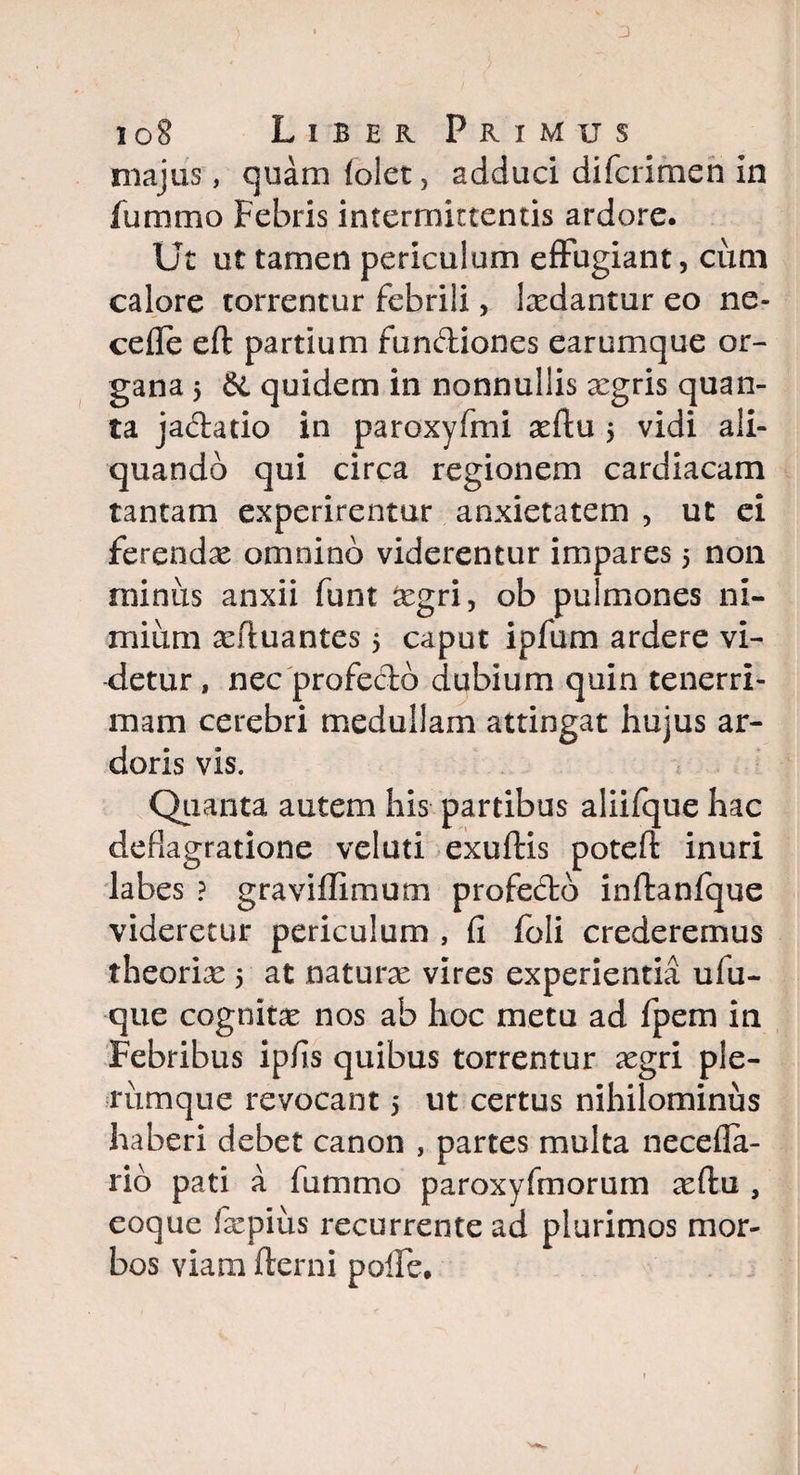 3 ioS Liber Primus majus, quam (olet, adduci difcrimen in fummo Febris intermittentis ardore. Ut ut tamen periculum effugiant, cum calore torrentur febrili, Ixdantur eo ne¬ ce fle eft partium fundiones earumque or¬ gana 5 di quidem in nonnullis aegris quan¬ ta jadatio in paroxyfmi xftu $ vidi ali¬ quando qui circa regionem cardiacam tantam experirentur anxietatem , ut ei ferendae omnino viderentur impares 5 non minus anxii funt aegri, ob pulmones ni¬ mium xfluantes 5 caput ipfum ardere vi¬ detur , nec 'profecto dubium quin tenerri¬ mam cerebri medullam attingat hujus ar¬ doris vis. Quanta autem his partibus aliifque hac deflagratione velati exuftis potefl: inuri labes ? graviflimum profedb inftanfque videretur periculum , fi foli crederemus theoriae 5 at naturae vires experientia ulu- que cognitae nos ab hoc metu ad fpem in Febribus ipfis quibus torrentur aegri ple¬ rumque revocant 5 ut certus nihilominus haberi debet canon , partes multa necefla- rio pati a fummo paroxyfmorum aeftu , eoque faepius recurrente ad plurimos mor¬ bos viam fterni pofie.