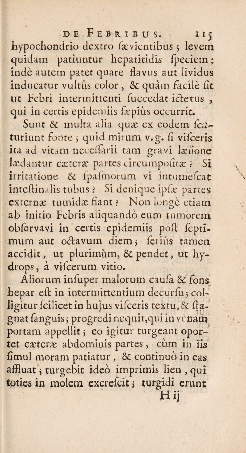 hypochondrio dextro tevientibus 5 levem quidam patiuntur hepatitidis fpeciem: inde autem patet quare flavus aut lividus inducatur vultus color , & quam facile fit ut Febri intermittenti fuccedat icterus , qui in certis epidemiis fxpius occurrit. Sunt & multa alia qux ex eodem fca'« turiunt fonte 5 quid mirum v.g. fi vifceris ita ad vtum necefiarii tam gravi l^fione laedantur cxtcrx partes circumpofitce ? Si irritatione Se {palmorum vi intumefcat inteftinalis tubus ? Si denique ipfie partes externae tumidae fiant ? Non longe etiam ab initio Febris aliquando eum tumorem obfervavi in certis epidemiis pofi: fepti- mum aut octavum diem 5 ferius tamen accidit, ut plurimum, & pendet, ut hy¬ drops, a vifcerum vitio. Aliorum infuper malorum cau/a &: fons hepar efl: in intermittentium decurfuj col¬ ligitur fcilicet in hujus vifceris textu, Se fia- gnat fanguis5 progredi nequit,qui in venarq portam appellit > eo igitur turgeant opor¬ tet extern abdominis partes, cum in iis fimul moram patiatur , Se continuo in eas affluat; turgebit ideo imprimis lien , qui toties in molem excrefcit 5 turgidi erunt Hij